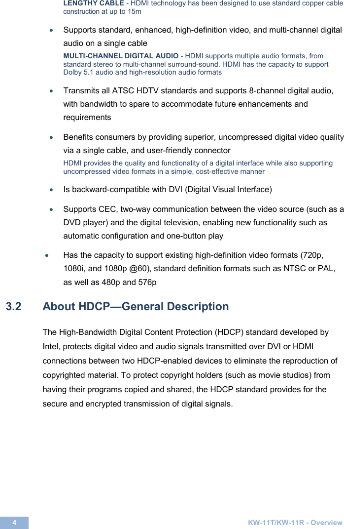  4  KW-11T/KW-11R - Overview  LENGTHY CABLE - HDMI technology has been designed to use standard copper cable construction at up to 15m • Supports standard, enhanced, high-definition video, and multi-channel digital audio on a single cable MULTI-CHANNEL DIGITAL AUDIO - HDMI supports multiple audio formats, from standard stereo to multi-channel surround-sound. HDMI has the capacity to support Dolby 5.1 audio and high-resolution audio formats • Transmits all ATSC HDTV standards and supports 8-channel digital audio, with bandwidth to spare to accommodate future enhancements and requirements • Benefits consumers by providing superior, uncompressed digital video quality via a single cable, and user-friendly connector HDMI provides the quality and functionality of a digital interface while also supporting uncompressed video formats in a simple, cost-effective manner • Is backward-compatible with DVI (Digital Visual Interface) • Supports CEC, two-way communication between the video source (such as a DVD player) and the digital television, enabling new functionality such as automatic configuration and one-button play • Has the capacity to support existing high-definition video formats (720p, 1080i, and 1080p @60), standard definition formats such as NTSC or PAL, as well as 480p and 576p  3.2  About HDCP—General Description  The High-Bandwidth Digital Content Protection (HDCP) standard developed by Intel, protects digital video and audio signals transmitted over DVI or HDMI connections between two HDCP-enabled devices to eliminate the reproduction of copyrighted material. To protect copyright holders (such as movie studios) from having their programs copied and shared, the HDCP standard provides for the secure and encrypted transmission of digital signals.   