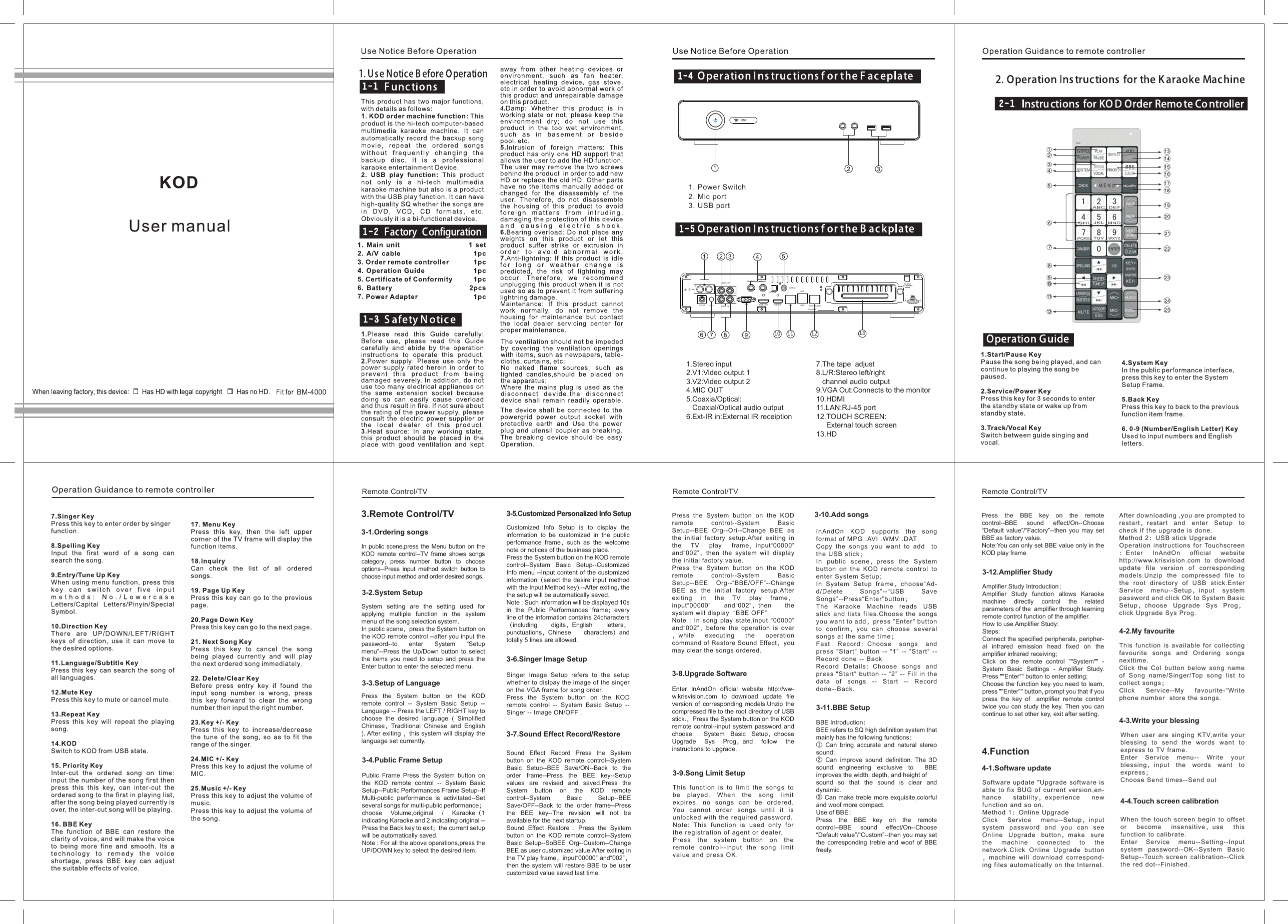  BM-40003.Remote Control/TV 3-1.Ordering songsIn public scene,press the Menu button on the KOD remote control--TV frame shows songs category，press number button to choose options--Press input method switch button to choose input method and order desired songs.3-2.System SetupSystem setting are the setting used for applying multiple function in the system menu of the song selection system.In public scene，press the System button on the KOD remote control --after you input the password--to enter System “Setup menu”--Press the Up/Down button to select the items you need to setup and press the Enter button to enter the selected menu. 3-3.Setup of Language Press the System button on the KOD remote control -- System Basic Setup -- Language -- Press the LEFT / RIGHT key to choose the desired language ( Simplified Chinese，Traditional Chinese and English ). After exiting ，this system will display the language set currently. 3-4.Public Frame SetupPublic Frame Press the System button on the KOD remote control -- System Basic Setup--Public Performances Frame Setup--If Multi-public performance is activitated--Set several songs for multi-public performance；choose Volume,original / Karaoke（1 indicating Karaoke and 2 indicating original -- Press the Back key to exit；the current setup will be automatically saved.Note : For all the above operations,press the UP/DOWN key to select the desired item. 3-5.Customized Personalized Info SetupCustomized Info Setup is to display the information to be customized in the public performance frame，such as the welcome note or notices of the business place.Press the System button on the KOD remote control--System Basic Setup--Customized Info menu --Input content of the customized information（select the desire input method with the Input Method key).--After exiting, the  the setup will be automatically saved.Note : Such information will be displayed 10s in the Public Performances frame；every line of the information contains 24characters（including digits，English letters，punctuations，Chinese characters）and totally 5 lines are allowed. 3-6.Singer Image SetupSinger Image Setup refers to the setup whether to dislpay the image of the singer on the VGA frame for song order.Press the System button on the KOD remote control -- System Basic Setup -- Singer -- Image ON/OFF .  3-7.Sound Effect Record/RestoreSound Effect Record Press the System button on the KOD remote control--System Basic Setup--BEE Save/ON--Back to the order frame--Press the BEE key--Setup values are revised and saved.Press the System button on the KOD remote control--System Basic Setup--BEE Save/OFF--Back to the order frame--Press the BEE key--The revision will not be available for the next startup.Sound Effect Restore . Press the System button on the KOD remote control--System Basic Setup--SoBEE Org--Custom--Change BEE as user customized value.After exiting in the TV play frame，input“00000” and“002”，then the system will restore BBE to be user customized value saved last time. Press the System button on the KOD remote control--System Basic Setup--BEE Org--Ori--Change BEE as the initial factory setup.After exiting in the TV play frame，input“00000” and“002”，then the system will display  the initial factory value.Press the System button on the KOD remote control--System Basic Setup--BEE Org--“BBE/OFF”--Change BEE as the initial factory setup.After exiting in the TV play frame，input“00000” and“002”，then the system will display  “BBE OFF”.Note : In song play state,input “00000” and“002”，before the operation is over，while executing the operation command of Restore Sound Effect，you may clear the songs ordered.3-8.Upgrade Software Enter InAndOn official website http://ww-w.krisvision.com to download update file version of corresponding models.Unzip the compressed file to the root directory of USB stick.，Press the System button on the KOD remote control--input system password and choose  System Basic Setup，choose Upgrade Sys Prog，and follow the instructions to upgrade.          3-10.Add songsInAndOn KOD supports the song format of MPG .AVI .WMV .DATCopy the songs you want to add  to the USB stick；In public scene，press the System button on the KOD remote control to enter System Setup;In System Setup frame，choose“Ad-d/Delete Songs”--“USB Save Songs”--Press“Enter”button；The Karaoke Machine reads USB stick and lists files.Choose the songs you want to add，press &quot;Enter&quot; button to confirm，you can choose several songs at the same time；Fast Record：Choose songs and press &quot;Start&quot; button -- “1” -- ”Start“ -- Record done -- BackRecord Details：Choose songs and press &quot;Start&quot; button -- “2” -- Fill in the data of songs -- Start -- Record done--Back.          3-9.Song Limit SetupThis function is to limit the songs to be played. When the song limit expires, no songs can be ordered. You cannot order songs until it is unlocked with the required password.Note: This function is used only for the registration of agent or dealer.Press the system button on the remote control--input the song limit value and press OK.3-11.BBE SetupBBE Introduction：BEE refers to SQ high definition system that mainly has the following functions：① Can bring accurate and natural stereo sound;② Can improve sound definition. The 3D sound engineering exclusive to  BBE improves the width, depth, and height of  sound so that the sound is clear and dynamic.③ Can make treble more exquisite,colorful and woof more compact.Use of BBE：Press the BBE key on the remote control--BBE sound effect/On--Choose “Default value”/“Custom”--then you may set the corresponding treble and woof of BBE freely.        Press the BBE key on the remote control--BBE sound effect/On--Choose “Default value”/“Factory”--then you may set BBE as factory value.Note:You can only set BBE value only in the KOD play frame 3-12.Amplifier StudyAmplifier Study Introduction：Amplifier Study function allows Karaoke machine directly control the related parameters of the  amplifier through learning remote control function of the amplifier.How to use Amplifier Study:Steps:Connect the specified peripherals, peripher-al infrared emission head fixed on the amplifier infrared receiving;Click on the remote control &quot;&quot;System&quot;&quot; - System Basic Settings - Amplifier Study. Press &quot;&quot;Enter&quot;&quot; button to enter setting;Choose the function key you need to learn, press &quot;&quot;Enter&quot;&quot; button, prompt you that if you press the key of  amplifier remote control twice you can study the key. Then you can continue to set other key, exit after setting.4.Function4-1.Software update Software update &quot;Upgrade software is able to fix BUG of current version,en-hance stability，experience new function and so on.Method 1：Online UpgradeClick Service menu--Setup，input system password and you can see Online Upgrade button，make sure the machine connected to the network.Click Online Upgrade button，machine will download correspond-ing files automatically on the Internet.After downloading ,you are prompted to restart，restart and enter Setup to check if the upgrade is done.Method 2：USB stick UpgradeOperation instructions for Touchscreen：Enter InAndOn official website http://www.krisvision.com to download update file version of corresponding models.Unzip the compressed file to the root directory of USB stick.Enter Service menu--Setup，input system password and click OK to System Basic Setup，choose Upgrade Sys Prog，click Upgrade Sys Prog. 4-2.My favouriteThis function is available for collecting favourite songs and Ordering songs nexttime.Click the Col button below song name of Song name/Singer/Top song list to collect songs；Click Service--My favourite-“Write phone number  store the songs.4-3.Write your blessingWhen user are singing KTV,write your blessing to send the words want to express to TV frame.Enter Service menu-- Write your blessing，input the words want to express；Choose Send times--Send out4-4.Touch screen calibrationWhen the touch screen begin to offset or become insensitive，use this function to calibrate.Enter Service menu--Setting--Input system password--OK--System Basic Setup--Touch screen calibration--Click the red dot--Finished.Remote Control/TV  Remote Control/TV  Remote Control/TV EXT-IR + VOL -V1RRV2LL录  音AUDIO OUTVIDEO OUTVGACOAXIALOPTICALTOUCH SCREENLANMIC OUT MIC OUTSerial NO:HDM I OUT HDMI IN USBUSB10 11 12 131. Power Switch2. Mic port3. USB port1.Stereo input2.V1:Video output 13.V2:Video output 24.MIC OUT5.Coaxia/Optical:   Coaxial/Optical audio output6.Ext-IR in:External IR receiption7.The tape  adjust8.L/R:Stereo left/right    channel audio output9.VGA Out:Connects to the monitor10.HDMI11.LAN:RJ-45 port12.TOUCH SCREEN:     External touch screen13.HD