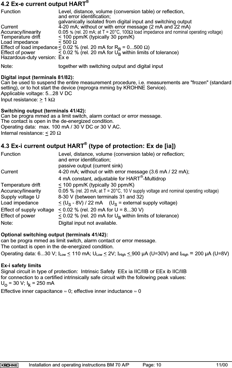 Installation and operating instructions BM 70 A/P Page: 10 11/004.2 Ex-e current output HART®Function Level, distance, volume (conversion table) or reflection,and error identification;galvanically isolated from digital input and switching outputCurrent 4-20 mA; without or with error message (2 mA and 22 mA)Accuracy/linearity 0.05 % (rel. 20 mA; at T = 20°C, 100Ω load impedance and nominal operating voltage)Temperature drift &lt; 100 ppm/K (typically 30 ppm/K)Load impedance &lt; 500 ΩEffect of load impedance &lt; 0.02 % (rel. 20 mA for RB = 0...500 Ω)Effect of power &lt; 0.02 % (rel. 20 mA for UB within limits of tolerance)Hazardous-duty version: Ex eNote: together with switching output and digital inputDigital input (terminals 81/82):Can be used to suspend the entire measurement procedure, i.e. measurements are &quot;frozen&quot; (standardsetting), or to hot start the device (reprogra mming by KROHNE Service).Applicable voltage: 5...28 V DCInput resistance: &gt; 1 kΩSwitching output (terminals 41/42):Can be progra mmed as a limit switch, alarm contact or error message.The contact is open in the de-energized condition.Operating data:  max. 100 mA / 30 V DC or 30 V AC.Internal resistance: &lt; 20 Ω4.3 Ex-i current output HART® (type of protection: Ex de [ia])Function Level, distance, volume (conversion table) or reflection;and error identification;passive output (current sink)Current 4-20 mA; without or with error message (3.6 mA / 22 mA);4 mA constant, adjustable for HART-MultidropTemperature drift &lt; 100 ppm/K (typically 30 ppm/K)Accuracy/linearity 0.05 % (rel. 20 mA; at T = 20°C, 10 V supply voltage and nominal operating voltage)Supply voltage U 8-30 V (between terminals 31 and 32)Load impedance &lt; (US - 8V) / 22 mA (US = external supply voltage)Effect of supply voltage &lt; 0.02 % (rel. 20 mA for U = 8...30 V)Effect of power &lt; 0.02 % (rel. 20 mA for UB within limits of tolerance)Note: Digital input not available.Optional switching output (terminals 41/42):can be progra mmed as limit switch, alarm contact or error message.The contact is open in the de-energized condition.Operating data: 6...30 V; ILow &lt; 110 mA; ULow &lt; 2V; IHigh &lt;900 µA (U=30V) and IHigh =200 µA (U=8V)Ex-i safety limitsSignal circuit in type of protection:  Intrinsic Safety  EEx ia IIC/IIB or EEx ib IIC/IIBfor connection to a certified intrinsically safe circuit with the following peak values:Uo = 30 V; Ik = 250 mAEffective inner capacitance ≈ 0; effective inner inductance ≈ 0