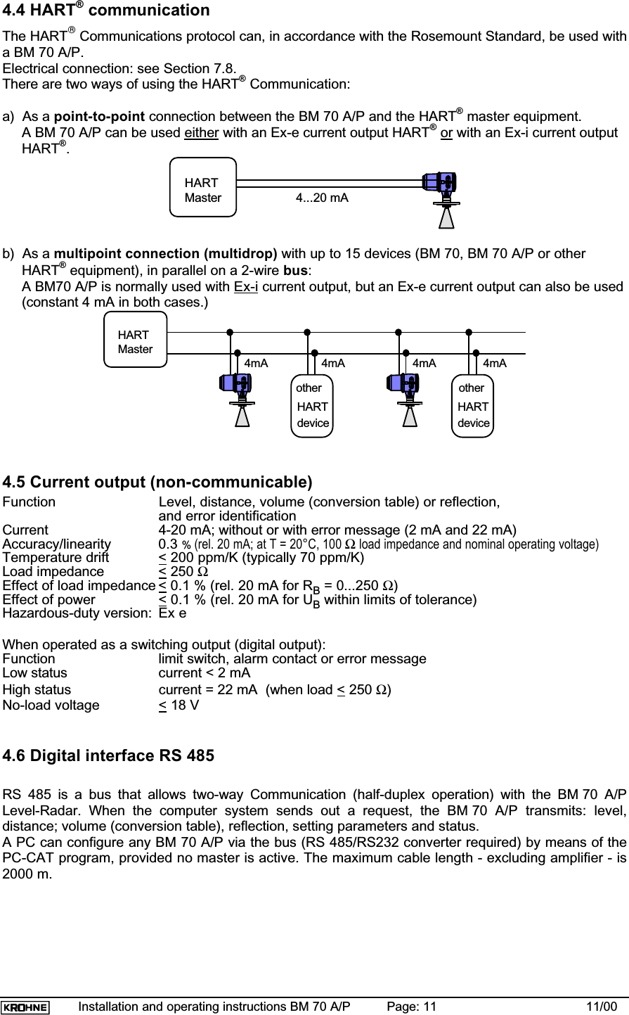 Installation and operating instructions BM 70 A/P Page: 11 11/004.4 HART® communicationThe HART Communications protocol can, in accordance with the Rosemount Standard, be used witha BM 70 A/P.Electrical connection: see Section 7.8.There are two ways of using the HART® Communication:a) As a point-to-point connection between the BM 70 A/P and the HART® master equipment.A BM 70 A/P can be used either with an Ex-e current output HART®or with an Ex-i current outputHART®.HARTMaster 4...20 mAb)  As a multipoint connection (multidrop) with up to 15 devices (BM 70, BM 70 A/P or otherHART® equipment), in parallel on a 2-wire bus:A BM70 A/P is normally used with Ex-i current output, but an Ex-e current output can also be used(constant 4 mA in both cases.)HARTMaster4mA 4mA 4mA 4mAotherHARTdeviceHARTdeviceother4.5 Current output (non-communicable)Function Level, distance, volume (conversion table) or reflection,and error identificationCurrent 4-20 mA; without or with error message (2 mA and 22 mA)Accuracy/linearity 0.3 %(rel. 20 mA; at T = 20°C, 100 Ω load impedance and nominal operating voltage)Temperature drift &lt; 200 ppm/K (typically 70 ppm/K)Load impedance &lt; 250 ΩEffect of load impedance &lt; 0.1 % (rel. 20 mA for RB = 0...250 Ω)Effect of power &lt; 0.1 % (rel. 20 mA for UB within limits of tolerance)Hazardous-duty version: Ex eWhen operated as a switching output (digital output):Function limit switch, alarm contact or error messageLow status current &lt; 2 mAHigh status current = 22 mA  (when load &lt; 250 Ω)No-load voltage &lt; 18 V4.6 Digital interface RS 485RS 485 is a bus that allows two-way Communication (half-duplex operation) with the BM 70 A/PLevel-Radar. When the computer system sends out a request, the BM 70 A/P transmits: level,distance; volume (conversion table), reflection, setting parameters and status.A PC can configure any BM 70 A/P via the bus (RS 485/RS232 converter required) by means of thePC-CAT program, provided no master is active. The maximum cable length - excluding amplifier - is2000 m.