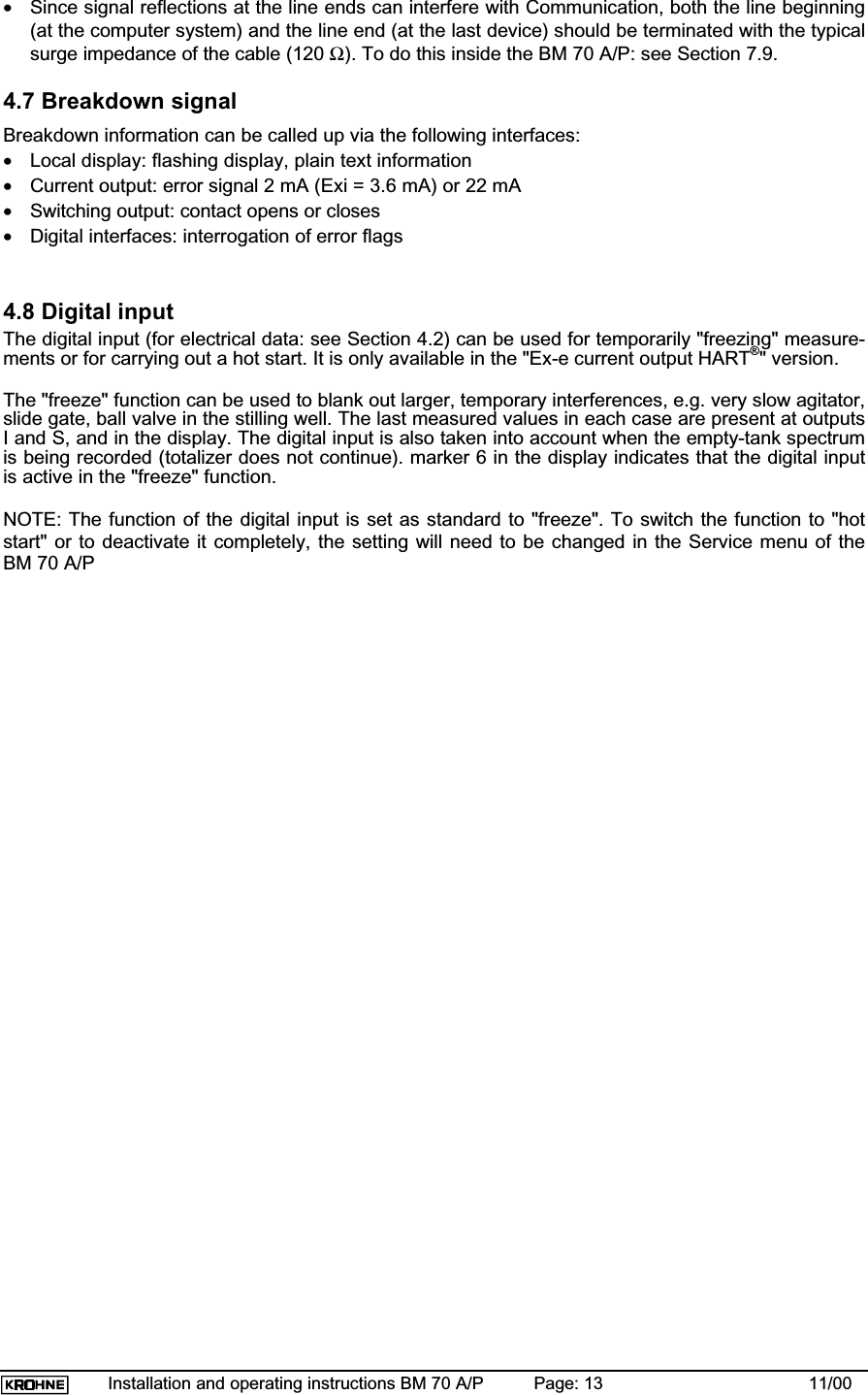 Installation and operating instructions BM 70 A/P Page: 13 11/00•Since signal reflections at the line ends can interfere with Communication, both the line beginning(at the computer system) and the line end (at the last device) should be terminated with the typicalsurge impedance of the cable (120 Ω). To do this inside the BM 70 A/P: see Section 7.9.4.7 Breakdown signalBreakdown information can be called up via the following interfaces:•Local display: flashing display, plain text information•Current output: error signal 2 mA (Exi = 3.6 mA) or 22 mA•Switching output: contact opens or closes•Digital interfaces: interrogation of error flags4.8 Digital inputThe digital input (for electrical data: see Section 4.2) can be used for temporarily &quot;freezing&quot; measure-ments or for carrying out a hot start. It is only available in the &quot;Ex-e current output HART®&quot; version.The &quot;freeze&quot; function can be used to blank out larger, temporary interferences, e.g. very slow agitator,slide gate, ball valve in the stilling well. The last measured values in each case are present at outputsI and S, and in the display. The digital input is also taken into account when the empty-tank spectrumis being recorded (totalizer does not continue). marker 6 in the display indicates that the digital inputis active in the &quot;freeze&quot; function.NOTE: The function of the digital input is set as standard to &quot;freeze&quot;. To switch the function to &quot;hotstart&quot; or to deactivate it completely, the setting will need to be changed in the Service menu of theBM 70 A/P