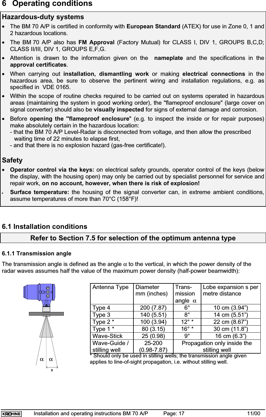 Installation and operating instructions BM 70 A/P Page: 17 11/006 Operating conditionsHazardous-duty systems•The BM 70 A/P is certified in conformity with European Standard (ATEX) for use in Zone 0, 1 and2 hazardous locations.•The BM 70 A/P also has FM Approval (Factory Mutual) for CLASS I, DIV 1, GROUPS B,C,D;CLASS II/III, DIV 1, GROUPS E,F,G.•Attention is drawn to the information given on the nameplate and the specifications in theapproval certificates.•When carrying out installation, dismantling work or making electrical connections in thehazardous area, be sure to observe the pertinent wiring and installation regulations, e.g. asspecified in  VDE 0165.•Within the scope of routine checks required to be carried out on systems operated in hazardousareas (maintaining the system in good working order), the &quot;flameproof enclosure&quot; (large cover onsignal converter) should also be visually inspected for signs of external damage and corrosion.•Before opening the &quot;flameproof enclosure&quot; (e.g. to inspect the inside or for repair purposes)make absolutely certain in the hazardous location:- that the BM 70 A/P Level-Radar is disconnected from voltage, and then allow the prescribed waiting time of 22 minutes to elapse first,- and that there is no explosion hazard (gas-free certificate!).Safety•Operator control via the keys: on electrical safety grounds, operator control of the keys (belowthe display, with the housing open) may only be carried out by specialist personnel for service andrepair work, on no account, however, when there is risk of explosion!•Surface temperature: the housing of the signal converter can, in extreme ambient conditions,assume temperatures of more than 70°C (158°F)!6.1 Installation conditionsRefer to Section 7.5 for selection of the optimum antenna type6.1.1 Transmission angleThe transmission angle is defined as the angle α to the vertical, in which the power density of theradar waves assumes half the value of the maximum power density (half-power beamwidth):ααsAntenna Type Diametermm (inches)Trans-missionangle αLobe expansion s permetre distanceType 4 200 (7.87) 6° 10 cm (3.94”)Type 3 140 (5.51) 8° 14 cm (5.51”)Type 2 * 100 (3.94) 12° * 22 cm (8.67”)Type 1 * 80 (3.15) 16° * 30 cm (11.8”)Wave-Stick 25 (0.98) 9° 16 cm (6.3”)Wave-Guide /stilling well25-200(0.98-7.87)Propagation only inside thestilling well* Should only be used in stilling wells; the transmission angle givenapplies to line-of-sight propagation, i.e. without stilling well.