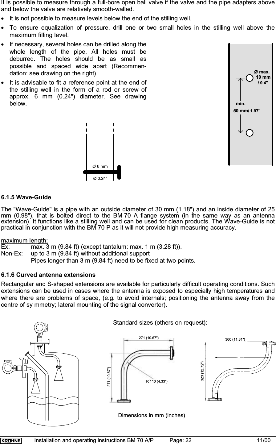 Installation and operating instructions BM 70 A/P Page: 22 11/00It is possible to measure through a full-bore open ball valve if the valve and the pipe adapters aboveand below the valve are relatively smooth-walled.•It is not possible to measure levels below the end of the stilling well.•To ensure equalization of pressure, drill one or two small holes in the stilling well above themaximum filling level.•If necessary, several holes can be drilled along thewhole length of the pipe. All holes must bedeburred. The holes should be as small aspossible and spaced wide apart (Recommen-dation: see drawing on the right).•It is advisable to fit a reference point at the end ofthe stilling well in the form of a rod or screw ofapprox. 6 mm (0.24&quot;) diameter. See drawingbelow.6.1.5 Wave-GuideThe &quot;Wave-Guide&quot; is a pipe with an outside diameter of 30 mm (1.18&quot;) and an inside diameter of 25mm (0.98&quot;), that is bolted direct to the BM 70 A flange system (in the same way as an antennaextension). It functions like a stilling well and can be used for clean products. The Wave-Guide is notpractical in conjunction with the BM 70 P as it will not provide high measuring accuracy.maximum length:Ex: max. 3 m (9.84 ft) (except tantalum: max. 1 m (3.28 ft)).Non-Ex: up to 3 m (9.84 ft) without additional supportPipes longer than 3 m (9.84 ft) need to be fixed at two points.6.1.6 Curved antenna extensionsRectangular and S-shaped extensions are available for particularly difficult operating conditions. Suchextensions can be used in cases where the antenna is exposed to especially high temperatures andwhere there are problems of space, (e.g. to avoid internals; positioning the antenna away from thecentre of sy mmetry; lateral mounting of the signal converter).Standard sizes (others on request):Ø max.10 mmmin.50 mm6 mm ØØ 6 mmØ 0.24&quot;/ 0.4&quot;/ 1.97&quot;271 (10.67&quot;)271 (10.67&quot;)323 (12.72&quot;)300 (11.81&quot;)R 110 (4.33&quot;)Dimensions in mm (inches)