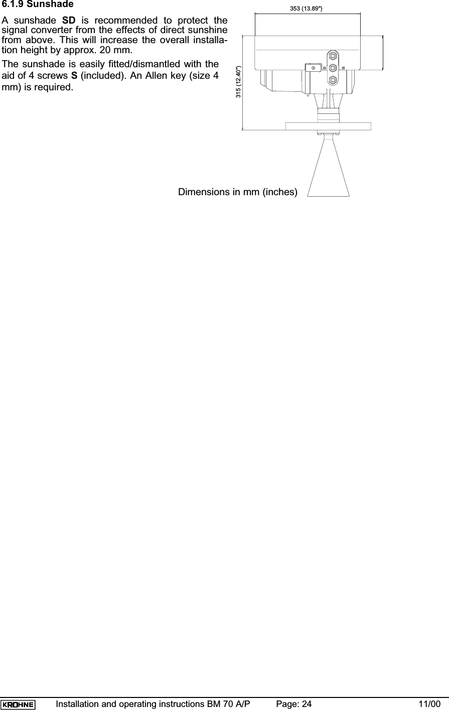 Installation and operating instructions BM 70 A/P Page: 24 11/006.1.9 SunshadeA sunshade SD is recommended to protect thesignal converter from the effects of direct sunshinefrom above. This will increase the overall installa-tion height by approx. 20 mm.The sunshade is easily fitted/dismantled with theaid of 4 screws S(included). An Allen key (size 4mm) is required.353 (13.89&quot;)315 (12.40&quot;)Dimensions in mm (inches)