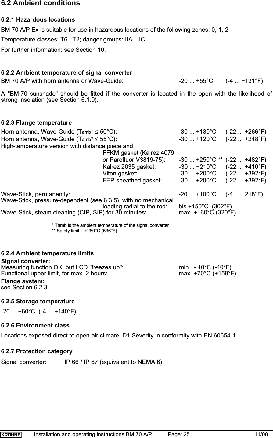 Installation and operating instructions BM 70 A/P Page: 25 11/006.2 Ambient conditions6.2.1 Hazardous locationsBM 70 A/P Ex is suitable for use in hazardous locations of the following zones: 0, 1, 2Temperature classes: T6...T2; danger groups: IIA...IICFor further information: see Section 10.6.2.2 Ambient temperature of signal converterBM 70 A/P with horn antenna or Wave-Guide: -20 ... +55°C (-4 ... +131°F)A &quot;BM 70 sunshade&quot; should be fitted if the converter is located in the open with the likelihood ofstrong insolation (see Section 6.1.9).6.2.3 Flange temperatureHorn antenna, Wave-Guide (Tamb*≤ 50°C): -30 ... +130°C (-22 ... +266°F)Horn antenna, Wave-Guide (Tamb*≤ 55°C): -30 ... +120°C (-22 ... +248°F)High-temperature version with distance piece andFFKM gasket (Kalrez 4079or Parofluor V3819-75): -30 ... +250°C ** (-22 ... +482°F)Kalrez 2035 gasket: -30 ... +210°C (-22 ... +410°F)Viton gasket: -30 ... +200°C (-22 ... +392°F)FEP-sheathed gasket: -30 ... +200°C (-22 ... +392°F)Wave-Stick, permanently: -20 ... +100°C (-4 ... +218°F)Wave-Stick, pressure-dependent (see 6.3.5), with no mechanicalloading radial to the rod: bis +150°C  (302°F)Wave-Stick, steam cleaning (CIP, SIP) for 30 minutes: max. +160°C (320°F)* Tamb is the ambient temperature of the signal converter** Safety limit:   +280°C (536°F)6.2.4 Ambient temperature limitsSignal converter:Measuring function OK, but LCD &quot;freezes up&quot;: min.  - 40°C (-40°F)Functional upper limit, for max. 2 hours: max. +70°C (+158°F)Flange system:see Section 6.2.36.2.5 Storage temperature-20 ... +60°C  (-4 ... +140°F)6.2.6 Environment classLocations exposed direct to open-air climate, D1 Severity in conformity with EN 60654-16.2.7 Protection categorySignal converter: IP 66 / IP 67 (equivalent to NEMA 6)