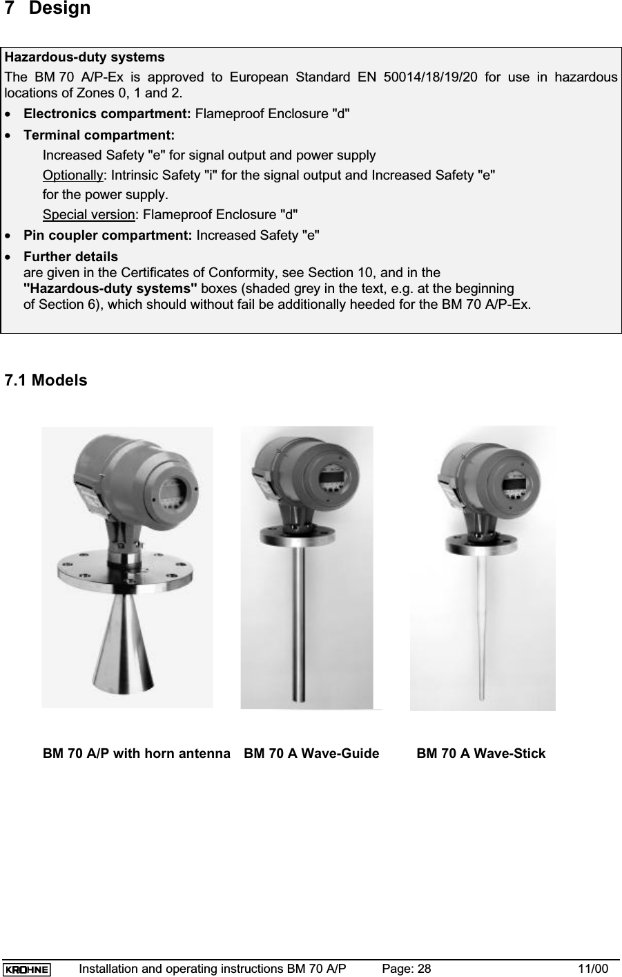 Installation and operating instructions BM 70 A/P Page: 28 11/007 DesignHazardous-duty systemsThe BM 70 A/P-Ex is approved to European Standard EN 50014/18/19/20 for use in hazardouslocations of Zones 0, 1 and 2.•Electronics compartment: Flameproof Enclosure &quot;d&quot;•Terminal compartment:Increased Safety &quot;e&quot; for signal output and power supplyOptionally: Intrinsic Safety &quot;i&quot; for the signal output and Increased Safety &quot;e&quot;for the power supply.Special version: Flameproof Enclosure &quot;d&quot;•Pin coupler compartment: Increased Safety &quot;e&quot;•Further detailsare given in the Certificates of Conformity, see Section 10, and in the&quot;Hazardous-duty systems&quot; boxes (shaded grey in the text, e.g. at the beginningof Section 6), which should without fail be additionally heeded for the BM 70 A/P-Ex.7.1 ModelsBM 70 A/P with horn antenna BM 70 A Wave-Guide BM 70 A Wave-Stick