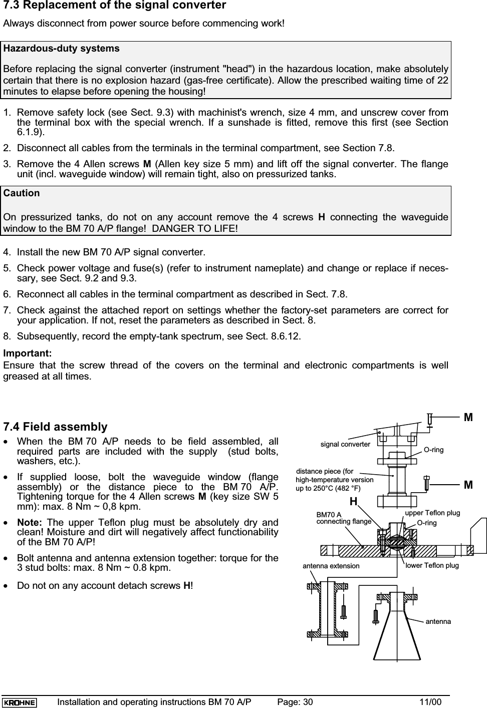 Installation and operating instructions BM 70 A/P Page: 30 11/007.3 Replacement of the signal converterAlways disconnect from power source before commencing work!Hazardous-duty systemsBefore replacing the signal converter (instrument &quot;head&quot;) in the hazardous location, make absolutelycertain that there is no explosion hazard (gas-free certificate). Allow the prescribed waiting time of 22minutes to elapse before opening the housing!1. Remove safety lock (see Sect. 9.3) with machinist&apos;s wrench, size 4 mm, and unscrew cover fromthe terminal box with the special wrench. If a sunshade is fitted, remove this first (see Section6.1.9).2. Disconnect all cables from the terminals in the terminal compartment, see Section 7.8.3. Remove the 4 Allen screws M (Allen key size 5 mm) and lift off the signal converter. The flangeunit (incl. waveguide window) will remain tight, also on pressurized tanks.CautionOn pressurized tanks, do not on any account remove the 4 screws Hconnecting the waveguidewindow to the BM 70 A/P flange!  DANGER TO LIFE!4. Install the new BM 70 A/P signal converter.5. Check power voltage and fuse(s) (refer to instrument nameplate) and change or replace if neces-sary, see Sect. 9.2 and 9.3.6. Reconnect all cables in the terminal compartment as described in Sect. 7.8.7. Check against the attached report on settings whether the factory-set parameters are correct foryour application. If not, reset the parameters as described in Sect. 8.8. Subsequently, record the empty-tank spectrum, see Sect. 8.6.12.Important:Ensure that the screw thread of the covers on the terminal and electronic compartments is wellgreased at all times.7.4 Field assembly•When the BM 70 A/P needs to be field assembled, allrequired parts are included with the supply  (stud bolts,washers, etc.).•If supplied loose, bolt the waveguide window (flangeassembly) or the distance piece to the BM 70 A/P.Tightening torque for the 4 Allen screws M (key size SW 5mm): max. 8 Nm ~ 0,8 kpm.•Note: The upper Teflon plug must be absolutely dry andclean! Moisture and dirt will negatively affect functionabilityof the BM 70 A/P!•Bolt antenna and antenna extension together: torque for the3 stud bolts: max. 8 Nm ~ 0.8 kpm.•Do not on any account detach screws H!distance piece (forhigh-temperature versionup to 250°C (482 °F)upper Teflon plugO-ringlower Teflon plugO-ringBM70 Aconnecting flangeantenna extensionantennaMHMsignal converter