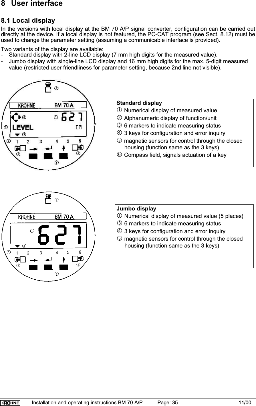 Installation and operating instructions BM 70 A/P Page: 35 11/008 User interface8.1 Local displayIn the versions with local display at the BM 70 A/P signal converter, configuration can be carried outdirectly at the device. If a local display is not featured, the PC-CAT program (see Sect. 8.12) must beused to change the parameter setting (assuming a communicable interface is provided).Two variants of the display are available:- Standard display with 2-line LCD display (7 mm high digits for the measured value).- Jumbo display with single-line LCD display and 16 mm high digits for the max. 5-digit measuredvalue (restricted user friendliness for parameter setting, because 2nd line not visible).Standard displaycNumerical display of measured valuedAlphanumeric display of function/unite6 markers to indicate measuring statusf 3 keys for configuration and error inquiryg magnetic sensors for control through the closedhousing (function same as the 3 keys)hCompass field, signals actuation of a keyJumbo displaycNumerical display of measured value (5 places)e6 markers to indicate measuring statusf3 keys for configuration and error inquiryg magnetic sensors for control through the closedhousing (function same as the 3 keys)