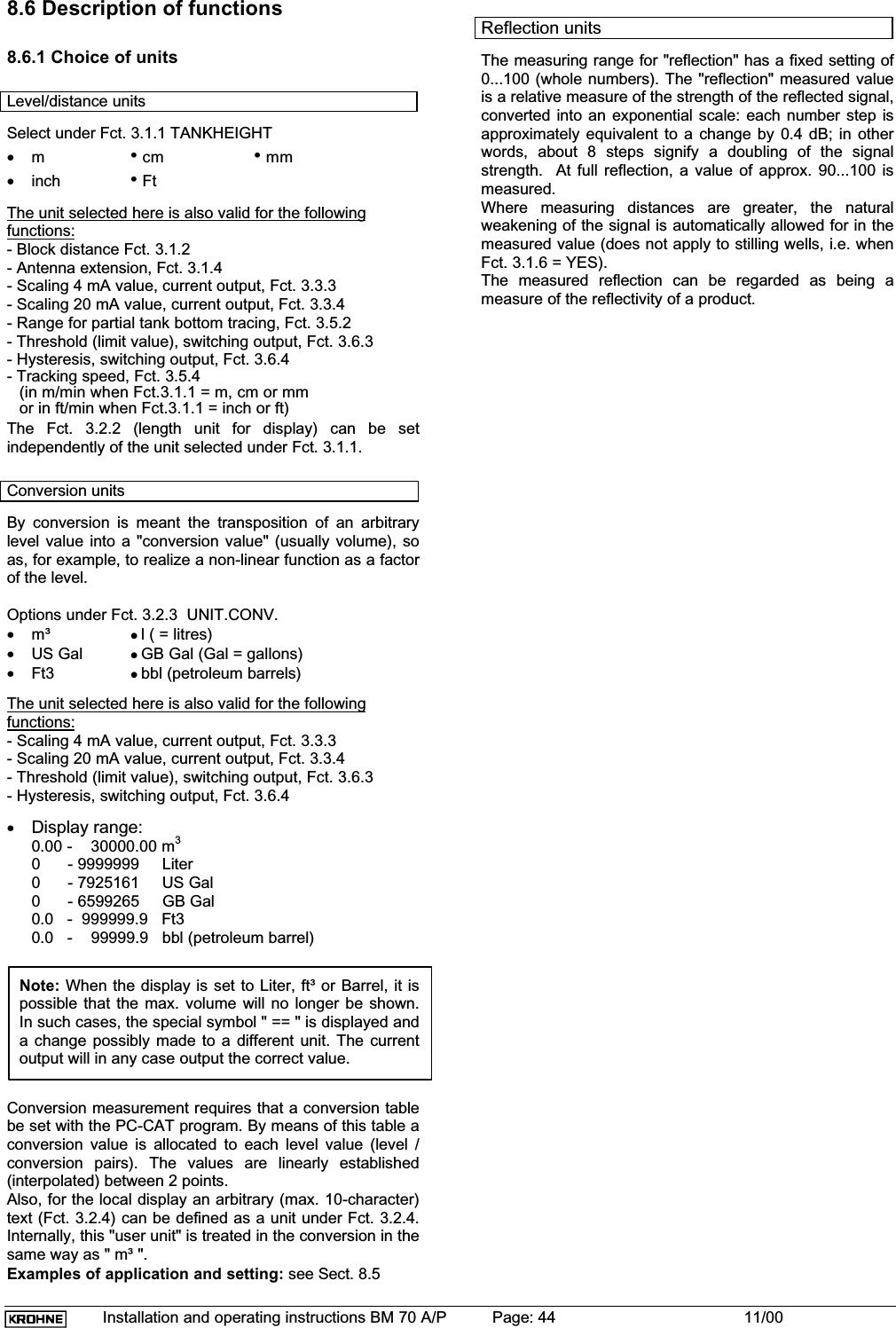 Installation and operating instructions BM 70 A/P Page: 44 11/008.6 Description of functions8.6.1 Choice of unitsLevel/distance unitsSelect under Fct. 3.1.1 TANKHEIGHT•m• cm • mm•inch • FtThe unit selected here is also valid for the followingfunctions:- Block distance Fct. 3.1.2- Antenna extension, Fct. 3.1.4- Scaling 4 mA value, current output, Fct. 3.3.3- Scaling 20 mA value, current output, Fct. 3.3.4- Range for partial tank bottom tracing, Fct. 3.5.2- Threshold (limit value), switching output, Fct. 3.6.3- Hysteresis, switching output, Fct. 3.6.4- Tracking speed, Fct. 3.5.4(in m/min when Fct.3.1.1 = m, cm or mmor in ft/min when Fct.3.1.1 = inch or ft)The Fct. 3.2.2 (length unit for display) can be setindependently of the unit selected under Fct. 3.1.1.Conversion unitsBy conversion is meant the transposition of an arbitrarylevel value into a &quot;conversion value&quot; (usually volume), soas, for example, to realize a non-linear function as a factorof the level.Options under Fct. 3.2.3  UNIT.CONV.•m³ zl ( = litres)•US Gal zGB Gal (Gal = gallons)•Ft3 zbbl (petroleum barrels)The unit selected here is also valid for the followingfunctions:- Scaling 4 mA value, current output, Fct. 3.3.3- Scaling 20 mA value, current output, Fct. 3.3.4- Threshold (limit value), switching output, Fct. 3.6.3- Hysteresis, switching output, Fct. 3.6.4•Display range:0.00 -    30000.00 m30      - 9999999     Liter0      - 7925161     US Gal0      - 6599265     GB Gal0.0   -  999999.9   Ft30.0   -    99999.9   bbl (petroleum barrel)Note: When the display is set to Liter, ft³ or Barrel, it ispossible that the max. volume will no longer be shown.In such cases, the special symbol &quot; == &quot; is displayed anda change possibly made to a different unit. The currentoutput will in any case output the correct value.Conversion measurement requires that a conversion tablebe set with the PC-CAT program. By means of this table aconversion value is allocated to each level value (level /conversion pairs). The values are linearly established(interpolated) between 2 points.Also, for the local display an arbitrary (max. 10-character)text (Fct. 3.2.4) can be defined as a unit under Fct. 3.2.4.Internally, this &quot;user unit&quot; is treated in the conversion in thesame way as &quot; m³ &quot;.Examples of application and setting: see Sect. 8.5Reflection unitsThe measuring range for &quot;reflection&quot; has a fixed setting of0...100 (whole numbers). The &quot;reflection&quot; measured valueis a relative measure of the strength of the reflected signal,converted into an exponential scale: each number step isapproximately equivalent to a change by 0.4 dB; in otherwords, about 8 steps signify a doubling of the signalstrength.  At full reflection, a value of approx. 90...100 ismeasured.Where measuring distances are greater, the naturalweakening of the signal is automatically allowed for in themeasured value (does not apply to stilling wells, i.e. whenFct. 3.1.6 = YES).The measured reflection can be regarded as being ameasure of the reflectivity of a product.