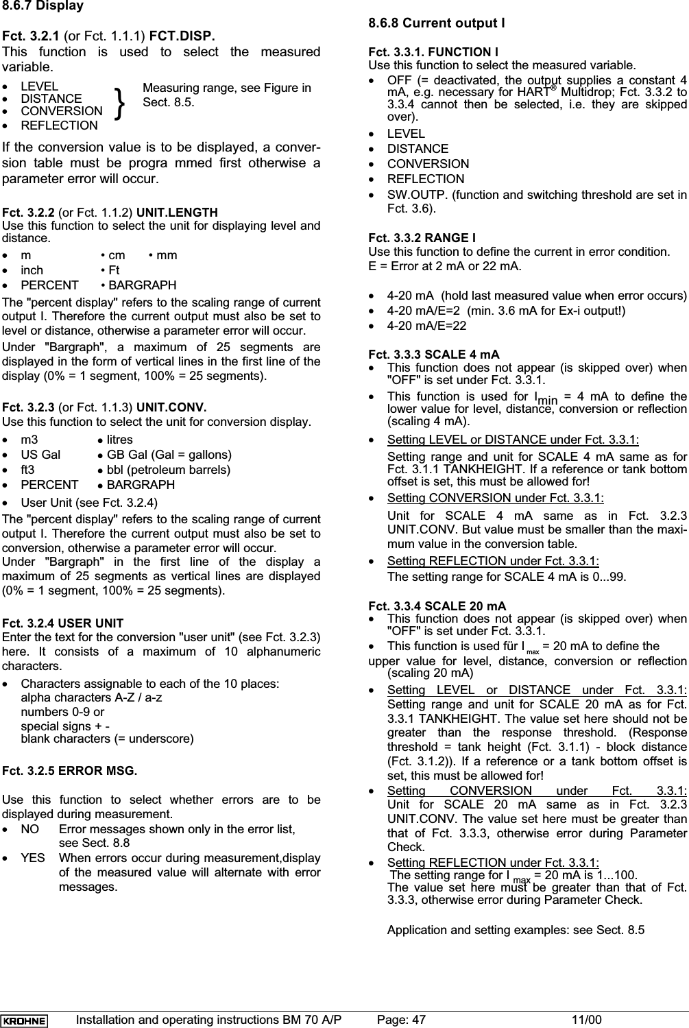 Installation and operating instructions BM 70 A/P Page: 47 11/008.6.7 DisplayFct. 3.2.1 (or Fct. 1.1.1) FCT.DISP.This function is used to select the measuredvariable.•LEVEL•DISTANCE•CONVERSION•REFLECTION }Measuring range, see Figure inSect. 8.5.If the conversion value is to be displayed, a conver-sion table must be progra mmed first otherwise aparameter error will occur.Fct. 3.2.2 (or Fct. 1.1.2) UNIT.LENGTHUse this function to select the unit for displaying level anddistance.•m  • cm  • mm•inch  • Ft•PERCENT  • BARGRAPHThe &quot;percent display&quot; refers to the scaling range of currentoutput I. Therefore the current output must also be set tolevel or distance, otherwise a parameter error will occur.Under &quot;Bargraph&quot;, a maximum of 25 segments aredisplayed in the form of vertical lines in the first line of thedisplay (0% = 1 segment, 100% = 25 segments).Fct. 3.2.3 (or Fct. 1.1.3) UNIT.CONV.Use this function to select the unit for conversion display.•m3 zlitres•US Gal z GB Gal (Gal = gallons)•ft3 z bbl (petroleum barrels)•PERCENT zBARGRAPH•User Unit (see Fct. 3.2.4)The &quot;percent display&quot; refers to the scaling range of currentoutput I. Therefore the current output must also be set toconversion, otherwise a parameter error will occur.Under &quot;Bargraph&quot; in the first line of the display amaximum of 25 segments as vertical lines are displayed(0% = 1 segment, 100% = 25 segments).Fct. 3.2.4 USER UNITEnter the text for the conversion &quot;user unit&quot; (see Fct. 3.2.3)here. It consists of a maximum of 10 alphanumericcharacters.•Characters assignable to each of the 10 places:alpha characters A-Z / a-znumbers 0-9 orspecial signs + -blank characters (= underscore)Fct. 3.2.5 ERROR MSG.Use this function to select whether errors are to bedisplayed during measurement.•NO Error messages shown only in the error list,see Sect. 8.8•YES When errors occur during measurement,displayof the measured value will alternate with errormessages.8.6.8 Current output IFct. 3.3.1. FUNCTION IUse this function to select the measured variable.•OFF (= deactivated, the output supplies a constant 4mA, e.g. necessary for HART® Multidrop; Fct. 3.3.2 to3.3.4 cannot then be selected, i.e. they are skippedover).•LEVEL•DISTANCE•CONVERSION•REFLECTION•SW.OUTP. (function and switching threshold are set inFct. 3.6).Fct. 3.3.2 RANGE IUse this function to define the current in error condition.E = Error at 2 mA or 22 mA.•4-20 mA  (hold last measured value when error occurs)•4-20 mA/E=2  (min. 3.6 mA for Ex-i output!)•4-20 mA/E=22Fct. 3.3.3 SCALE 4 mA•This function does not appear (is skipped over) when&quot;OFF&quot; is set under Fct. 3.3.1.•This function is used for Imin = 4 mA to define thelower value for level, distance, conversion or reflection(scaling 4 mA).•Setting LEVEL or DISTANCE under Fct. 3.3.1:Setting range and unit for SCALE 4 mA same as forFct. 3.1.1 TANKHEIGHT. If a reference or tank bottomoffset is set, this must be allowed for!•Setting CONVERSION under Fct. 3.3.1:Unit for SCALE 4 mA same as in Fct. 3.2.3UNIT.CONV. But value must be smaller than the maxi-mum value in the conversion table.•Setting REFLECTION under Fct. 3.3.1:The setting range for SCALE 4 mA is 0...99.Fct. 3.3.4 SCALE 20 mA•This function does not appear (is skipped over) when&quot;OFF&quot; is set under Fct. 3.3.1.•This function is used für I max = 20 mA to define theupper value for level, distance, conversion or reflection(scaling 20 mA)•Setting LEVEL or DISTANCE under Fct. 3.3.1:Setting range and unit for SCALE 20 mA as for Fct.3.3.1 TANKHEIGHT. The value set here should not begreater than the response threshold. (Responsethreshold = tank height (Fct. 3.1.1) - block distance(Fct. 3.1.2)). If a reference or a tank bottom offset isset, this must be allowed for!•Setting CONVERSION under Fct. 3.3.1:Unit for SCALE 20 mA same as in Fct. 3.2.3UNIT.CONV. The value set here must be greater thanthat of Fct. 3.3.3, otherwise error during ParameterCheck.•Setting REFLECTION under Fct. 3.3.1:      The setting range for I max = 20 mA is 1...100. The value set here must be greater than that of Fct.3.3.3, otherwise error during Parameter Check.Application and setting examples: see Sect. 8.5