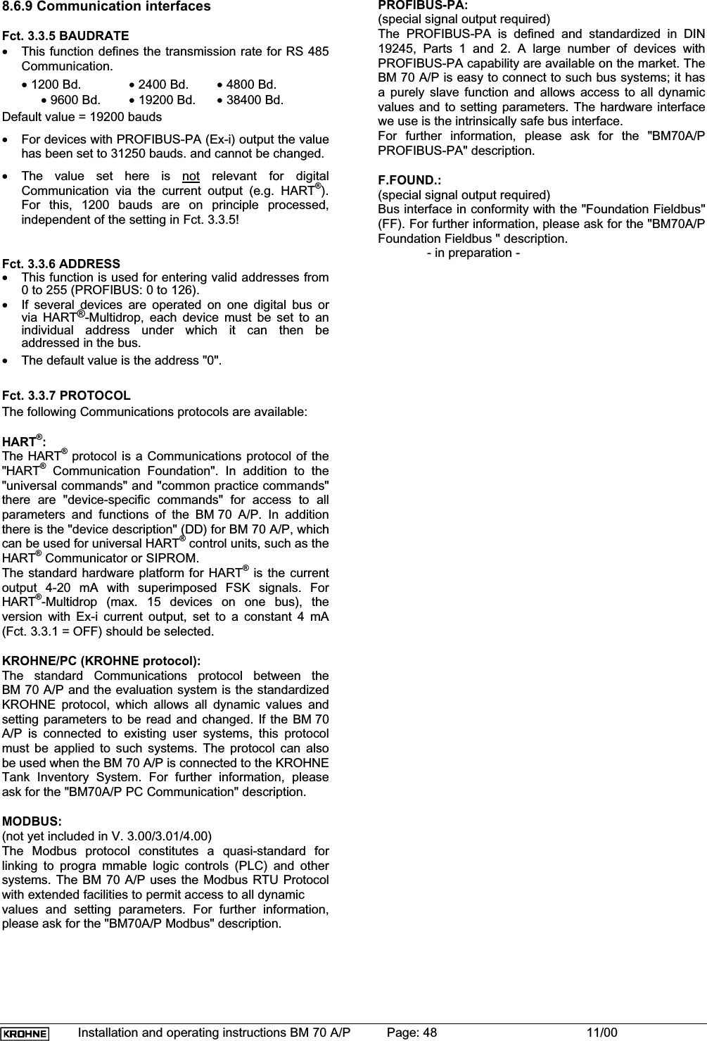 Installation and operating instructions BM 70 A/P Page: 48 11/008.6.9 Communication interfacesFct. 3.3.5 BAUDRATE•This function defines the transmission rate for RS 485Communication.• 1200 Bd. • 2400 Bd. • 4800 Bd.• 9600 Bd. • 19200 Bd. • 38400 Bd.Default value = 19200 bauds•For devices with PROFIBUS-PA (Ex-i) output the valuehas been set to 31250 bauds. and cannot be changed.•The value set here is not relevant for digitalCommunication via the current output (e.g. HART®).For this, 1200 bauds are on principle processed,independent of the setting in Fct. 3.3.5!Fct. 3.3.6 ADDRESS•This function is used for entering valid addresses from0 to 255 (PROFIBUS: 0 to 126).•If several devices are operated on one digital bus orvia HART®-Multidrop, each device must be set to anindividual address under which it can then beaddressed in the bus.•The default value is the address &quot;0&quot;.Fct. 3.3.7 PROTOCOLThe following Communications protocols are available:HART®:The HART®protocol is a Communications protocol of the&quot;HART® Communication Foundation&quot;. In addition to the&quot;universal commands&quot; and &quot;common practice commands&quot;there are &quot;device-specific commands&quot; for access to allparameters and functions of the BM 70 A/P. In additionthere is the &quot;device description&quot; (DD) for BM 70 A/P, whichcan be used for universal HART® control units, such as theHART® Communicator or SIPROM.The standard hardware platform for HART® is the currentoutput 4-20 mA with superimposed FSK signals. ForHART®-Multidrop (max. 15 devices on one bus), theversion with Ex-i current output, set to a constant 4 mA(Fct. 3.3.1 = OFF) should be selected.KROHNE/PC (KROHNE protocol):The standard Communications protocol between theBM 70 A/P and the evaluation system is the standardizedKROHNE protocol, which allows all dynamic values andsetting parameters to be read and changed. If the BM 70A/P is connected to existing user systems, this protocolmust be applied to such systems. The protocol can alsobe used when the BM 70 A/P is connected to the KROHNETank Inventory System. For further information, pleaseask for the &quot;BM70A/P PC Communication&quot; description.MODBUS:(not yet included in V. 3.00/3.01/4.00)The Modbus protocol constitutes a quasi-standard forlinking to progra mmable logic controls (PLC) and othersystems. The BM 70 A/P uses the Modbus RTU Protocolwith extended facilities to permit access to all dynamicvalues and setting parameters. For further information,please ask for the &quot;BM70A/P Modbus&quot; description.PROFIBUS-PA:(special signal output required)The PROFIBUS-PA is defined and standardized in DIN19245, Parts 1 and 2. A large number of devices withPROFIBUS-PA capability are available on the market. TheBM 70 A/P is easy to connect to such bus systems; it hasa purely slave function and allows access to all dynamicvalues and to setting parameters. The hardware interfacewe use is the intrinsically safe bus interface.For further information, please ask for the &quot;BM70A/PPROFIBUS-PA&quot; description.F.FOUND.:(special signal output required)Bus interface in conformity with the &quot;Foundation Fieldbus&quot;(FF). For further information, please ask for the &quot;BM70A/PFoundation Fieldbus &quot; description.- in preparation -