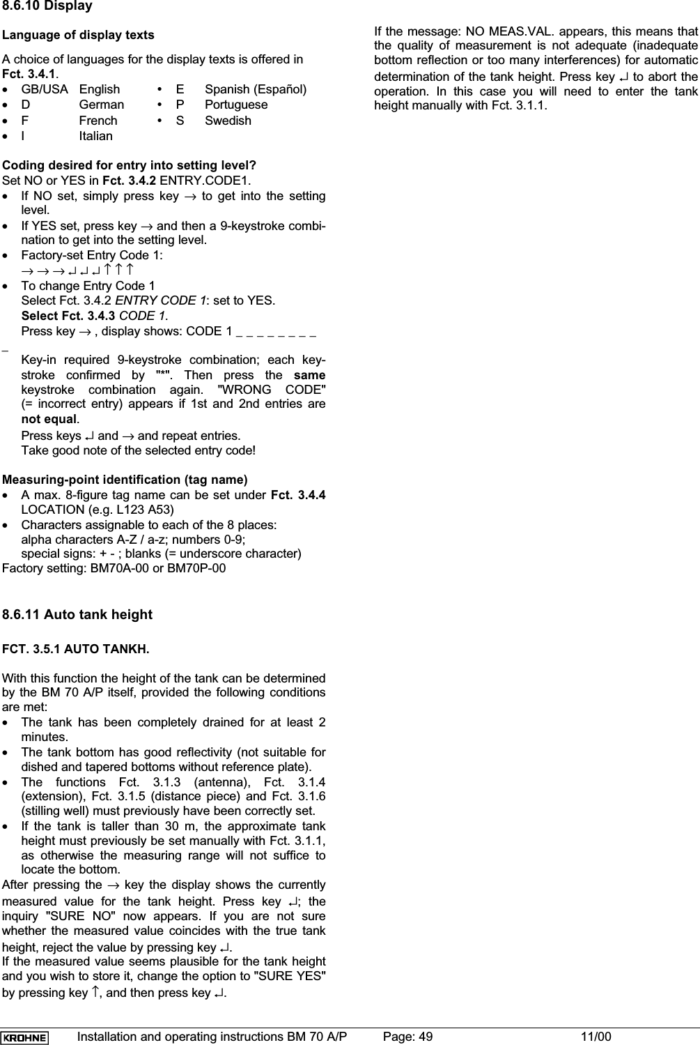 Installation and operating instructions BM 70 A/P Page: 49 11/008.6.10 DisplayLanguage of display textsA choice of languages for the display texts is offered inFct. 3.4.1.•GB/USA English yE Spanish (Español)•D German yP Portuguese•F French yS Swedish•I ItalianCoding desired for entry into setting level?Set NO or YES in Fct. 3.4.2 ENTRY.CODE1.•If NO set, simply press key → to get into the settinglevel.•If YES set, press key → and then a 9-keystroke combi-nation to get into the setting level.•Factory-set Entry Code 1:→→→↵↵↵↑↑↑•To change Entry Code 1Select Fct. 3.4.2 ENTRY CODE 1: set to YES.Select Fct. 3.4.3 CODE 1.Press key → , display shows: CODE 1 _ _ _ _ _ _ _ __Key-in required 9-keystroke combination; each key-stroke confirmed by &quot;*&quot;. Then press the samekeystroke combination again. &quot;WRONG CODE&quot;(= incorrect entry) appears if 1st and 2nd entries arenot equal.Press keys ↵ and → and repeat entries.Take good note of the selected entry code!Measuring-point identification (tag name)•A max. 8-figure tag name can be set under Fct. 3.4.4LOCATION (e.g. L123 A53)•Characters assignable to each of the 8 places:alpha characters A-Z / a-z; numbers 0-9;special signs: + - ; blanks (= underscore character)Factory setting: BM70A-00 or BM70P-008.6.11 Auto tank heightFCT. 3.5.1 AUTO TANKH.With this function the height of the tank can be determinedby the BM 70 A/P itself, provided the following conditionsare met:•The tank has been completely drained for at least 2minutes.•The tank bottom has good reflectivity (not suitable fordished and tapered bottoms without reference plate).•The functions Fct. 3.1.3 (antenna), Fct. 3.1.4(extension), Fct. 3.1.5 (distance piece) and Fct. 3.1.6(stilling well) must previously have been correctly set.•If the tank is taller than 30 m, the approximate tankheight must previously be set manually with Fct. 3.1.1,as otherwise the measuring range will not suffice tolocate the bottom.After pressing the → key the display shows the currentlymeasured value for the tank height. Press key ↵; theinquiry &quot;SURE NO&quot; now appears. If you are not surewhether the measured value coincides with the true tankheight, reject the value by pressing key ↵.If the measured value seems plausible for the tank heightand you wish to store it, change the option to &quot;SURE YES&quot;by pressing key ↑, and then press key ↵.If the message: NO MEAS.VAL. appears, this means thatthe quality of measurement is not adequate (inadequatebottom reflection or too many interferences) for automaticdetermination of the tank height. Press key ↵ to abort theoperation. In this case you will need to enter the tankheight manually with Fct. 3.1.1.