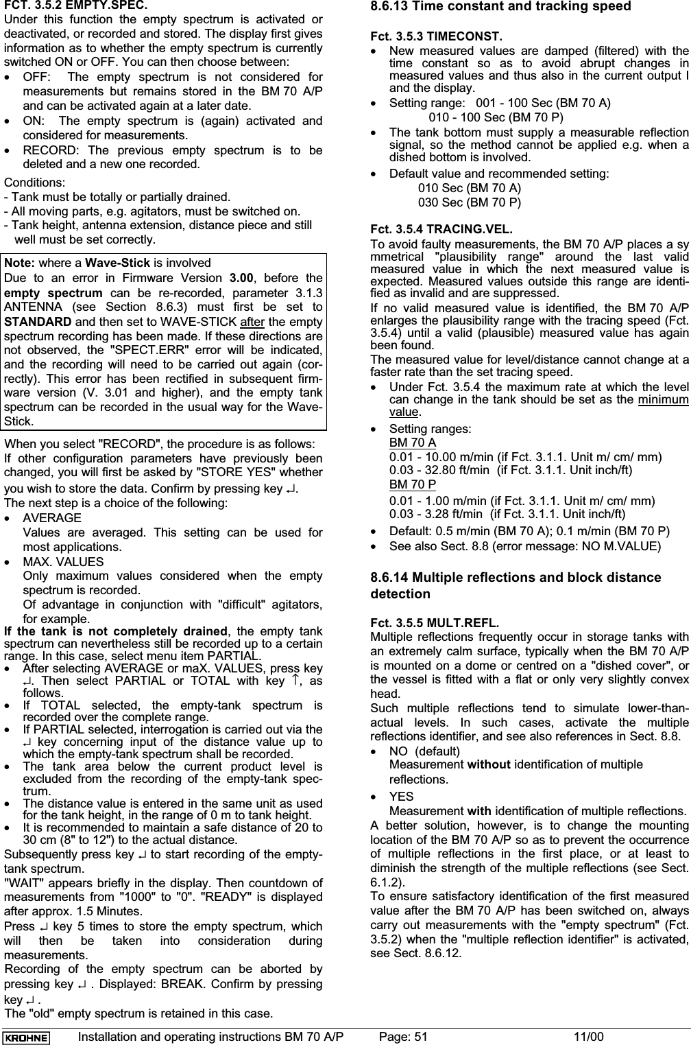 Installation and operating instructions BM 70 A/P Page: 51 11/00FCT. 3.5.2 EMPTY.SPEC.Under this function the empty spectrum is activated ordeactivated, or recorded and stored. The display first givesinformation as to whether the empty spectrum is currentlyswitched ON or OFF. You can then choose between:•OFF:  The empty spectrum is not considered formeasurements but remains stored in the BM 70 A/Pand can be activated again at a later date.•ON:  The empty spectrum is (again) activated andconsidered for measurements.•RECORD: The previous empty spectrum is to bedeleted and a new one recorded.Conditions:- Tank must be totally or partially drained.- All moving parts, e.g. agitators, must be switched on.- Tank height, antenna extension, distance piece and still   well must be set correctly.Note: where a Wave-Stick is involvedDue to an error in Firmware Version 3.00, before theempty spectrum can be re-recorded, parameter 3.1.3ANTENNA (see Section 8.6.3) must first be set toSTANDARD and then set to WAVE-STICK after the emptyspectrum recording has been made. If these directions arenot observed, the &quot;SPECT.ERR&quot; error will be indicated,and the recording will need to be carried out again (cor-rectly). This error has been rectified in subsequent firm-ware version (V. 3.01 and higher), and the empty tankspectrum can be recorded in the usual way for the Wave-Stick.When you select &quot;RECORD&quot;, the procedure is as follows:If other configuration parameters have previously beenchanged, you will first be asked by &quot;STORE YES&quot; whetheryou wish to store the data. Confirm by pressing key ↵.The next step is a choice of the following:•AVERAGEValues are averaged. This setting can be used formost applications.•MAX. VALUESOnly maximum values considered when the emptyspectrum is recorded.Of advantage in conjunction with &quot;difficult&quot; agitators,for example.If the tank is not completely drained, the empty tankspectrum can nevertheless still be recorded up to a certainrange. In this case, select menu item PARTIAL.•After selecting AVERAGE or maX. VALUES, press key↵. Then select PARTIAL or TOTAL with key ↑, asfollows.•If TOTAL selected, the empty-tank spectrum isrecorded over the complete range.•If PARTIAL selected, interrogation is carried out via the↵ key concerning input of the distance value up towhich the empty-tank spectrum shall be recorded.•The tank area below the current product level isexcluded from the recording of the empty-tank spec-trum.•The distance value is entered in the same unit as usedfor the tank height, in the range of 0 m to tank height.•It is recommended to maintain a safe distance of 20 to30 cm (8&quot; to 12&quot;) to the actual distance.Subsequently press key ↵ to start recording of the empty-tank spectrum.&quot;WAIT&quot; appears briefly in the display. Then countdown ofmeasurements from &quot;1000&quot; to &quot;0&quot;. &quot;READY&quot; is displayedafter approx. 1.5 Minutes.Press ↵ key 5 times to store the empty spectrum, whichwill then be taken into consideration duringmeasurements.Recording of the empty spectrum can be aborted bypressing key ↵ . Displayed: BREAK. Confirm by pressingkey ↵ .The &quot;old&quot; empty spectrum is retained in this case.8.6.13 Time constant and tracking speedFct. 3.5.3 TIMECONST.•New measured values are damped (filtered) with thetime constant so as to avoid abrupt changes inmeasured values and thus also in the current output Iand the display.•Setting range:   001 - 100 Sec (BM 70 A)   010 - 100 Sec (BM 70 P)•The tank bottom must supply a measurable reflectionsignal, so the method cannot be applied e.g. when adished bottom is involved.•Default value and recommended setting:010 Sec (BM 70 A)030 Sec (BM 70 P)Fct. 3.5.4 TRACING.VEL.To avoid faulty measurements, the BM 70 A/P places a symmetrical &quot;plausibility range&quot; around the last validmeasured value in which the next measured value isexpected. Measured values outside this range are identi-fied as invalid and are suppressed.If no valid measured value is identified, the BM 70 A/Penlarges the plausibility range with the tracing speed (Fct.3.5.4) until a valid (plausible) measured value has againbeen found.The measured value for level/distance cannot change at afaster rate than the set tracing speed.•Under Fct. 3.5.4 the maximum rate at which the levelcan change in the tank should be set as the minimumvalue.•Setting ranges:BM 70 A0.01 - 10.00 m/min (if Fct. 3.1.1. Unit m/ cm/ mm)0.03 - 32.80 ft/min  (if Fct. 3.1.1. Unit inch/ft)BM 70 P0.01 - 1.00 m/min (if Fct. 3.1.1. Unit m/ cm/ mm)0.03 - 3.28 ft/min  (if Fct. 3.1.1. Unit inch/ft)•Default: 0.5 m/min (BM 70 A); 0.1 m/min (BM 70 P)•See also Sect. 8.8 (error message: NO M.VALUE)8.6.14 Multiple reflections and block distancedetectionFct. 3.5.5 MULT.REFL.Multiple reflections frequently occur in storage tanks withan extremely calm surface, typically when the BM 70 A/Pis mounted on a dome or centred on a &quot;dished cover&quot;, orthe vessel is fitted with a flat or only very slightly convexhead.Such multiple reflections tend to simulate lower-than-actual levels. In such cases, activate the multiplereflections identifier, and see also references in Sect. 8.8.•NO  (default)Measurement without identification of multiplereflections.•YESMeasurement with identification of multiple reflections.A better solution, however, is to change the mountinglocation of the BM 70 A/P so as to prevent the occurrenceof multiple reflections in the first place, or at least todiminish the strength of the multiple reflections (see Sect.6.1.2).To ensure satisfactory identification of the first measuredvalue after the BM 70 A/P has been switched on, alwayscarry out measurements with the &quot;empty spectrum&quot; (Fct.3.5.2) when the &quot;multiple reflection identifier&quot; is activated,see Sect. 8.6.12.