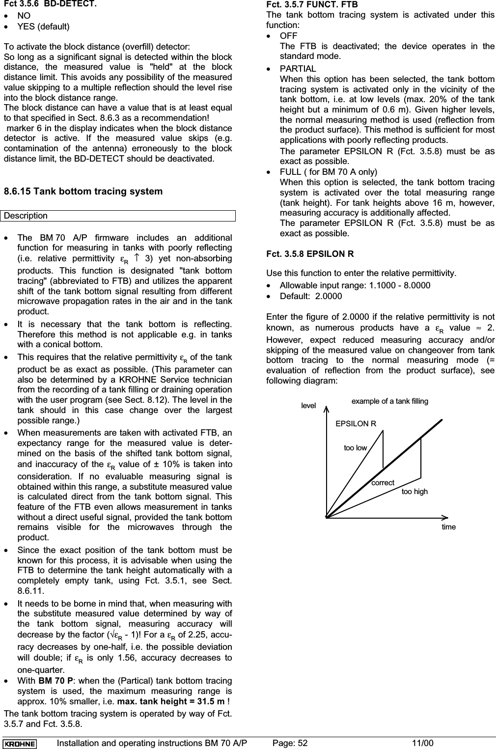 Installation and operating instructions BM 70 A/P Page: 52 11/00Fct 3.5.6  BD-DETECT.•NO•YES (default)To activate the block distance (overfill) detector:So long as a significant signal is detected within the blockdistance, the measured value is &quot;held&quot; at the blockdistance limit. This avoids any possibility of the measuredvalue skipping to a multiple reflection should the level riseinto the block distance range.The block distance can have a value that is at least equalto that specified in Sect. 8.6.3 as a recommendation! marker 6 in the display indicates when the block distancedetector is active. If the measured value skips (e.g.contamination of the antenna) erroneously to the blockdistance limit, the BD-DETECT should be deactivated.8.6.15 Tank bottom tracing systemDescription•The BM 70 A/P firmware includes an additionalfunction for measuring in tanks with poorly reflecting(i.e. relative permittivity εR↑ 3) yet non-absorbingproducts. This function is designated &quot;tank bottomtracing&quot; (abbreviated to FTB) and utilizes the apparentshift of the tank bottom signal resulting from differentmicrowave propagation rates in the air and in the tankproduct.•It is necessary that the tank bottom is reflecting.Therefore this method is not applicable e.g. in tankswith a conical bottom.•This requires that the relative permittivity εR of the tankproduct be as exact as possible. (This parameter canalso be determined by a KROHNE Service technicianfrom the recording of a tank filling or draining operationwith the user program (see Sect. 8.12). The level in thetank should in this case change over the largestpossible range.)•When measurements are taken with activated FTB, anexpectancy range for the measured value is deter-mined on the basis of the shifted tank bottom signal,and inaccuracy of the εR value of ± 10% is taken intoconsideration. If no evaluable measuring signal isobtained within this range, a substitute measured valueis calculated direct from the tank bottom signal. Thisfeature of the FTB even allows measurement in tankswithout a direct useful signal, provided the tank bottomremains visible for the microwaves through theproduct.•Since the exact position of the tank bottom must beknown for this process, it is advisable when using theFTB to determine the tank height automatically with acompletely empty tank, using Fct. 3.5.1, see Sect.8.6.11.•It needs to be borne in mind that, when measuring withthe substitute measured value determined by way ofthe tank bottom signal, measuring accuracy willdecrease by the factor (√εR - 1)! For a εR of 2.25, accu-racy decreases by one-half, i.e. the possible deviationwill double; if εR is only 1.56, accuracy decreases toone-quarter.•With BM 70 P: when the (Partical) tank bottom tracingsystem is used, the maximum measuring range isapprox. 10% smaller, i.e. max. tank height = 31.5 m !The tank bottom tracing system is operated by way of Fct.3.5.7 and Fct. 3.5.8.Fct. 3.5.7 FUNCT. FTBThe tank bottom tracing system is activated under thisfunction:•OFFThe FTB is deactivated; the device operates in thestandard mode.•PARTIALWhen this option has been selected, the tank bottomtracing system is activated only in the vicinity of thetank bottom, i.e. at low levels (max. 20% of the tankheight but a minimum of 0.6 m). Given higher levels,the normal measuring method is used (reflection fromthe product surface). This method is sufficient for mostapplications with poorly reflecting products.The parameter EPSILON R (Fct. 3.5.8) must be asexact as possible.•FULL ( for BM 70 A only)When this option is selected, the tank bottom tracingsystem is activated over the total measuring range(tank height). For tank heights above 16 m, however,measuring accuracy is additionally affected.The parameter EPSILON R (Fct. 3.5.8) must be asexact as possible.Fct. 3.5.8 EPSILON RUse this function to enter the relative permittivity.•Allowable input range: 1.1000 - 8.0000•Default:  2.0000Enter the figure of 2.0000 if the relative permittivity is notknown, as numerous products have a εR value ≈ 2.However, expect reduced measuring accuracy and/orskipping of the measured value on changeover from tankbottom tracing to the normal measuring mode (=evaluation of reflection from the product surface), seefollowing diagram:timetoo lowcorrecttoo highEPSILON Rexample of a tank fillinglevel