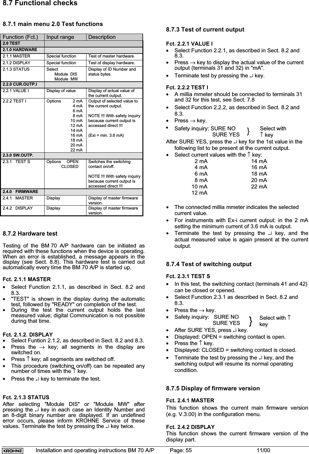 Installation and operating instructions BM 70 A/P Page: 55 11/008.7 Functional checks8.7.1 main menu 2.0 Test functionsFunction (Fct.) Input range Description2.0 TEST2.1.0 HARDWARE2.1.1 MASTER Special function Test of master hardware.2.1.2 DISPLAY Special function Test of display hardware.2.1.3 STATUS Select       Module  DIS       Module  MWDisplay of ID Number andstatus bytes.2.2.0 CUR.OUTP.I2.2.1 VALUE I Display of value Display of actual value ofthe current output.2.2.2 TEST I Options 2 mA4 mA6 mA8 mA10 mA12 mA14 mA16 mA18 mA20 mA22 mAOutput of selected value tothe current output.NOTE !!! With safety inquirybecause current output isaccessed direct !!!(Exi = min. 3.6 mA)2.3.0 SW.OUTP.2.3.1 TEST S Options OPENCLOSEDSwitches the switchingcontact on/off.NOTE !!! With safety inquirybecause current output isaccessed direct !!!2.4.0 FIRMWARE2.4.1 MASTER Display Display of master firmwareversion.2.4.2 DISPLAY Display Display of master firmwareversion.8.7.2 Hardware testTesting of the BM 70 A/P hardware can be initiated asrequired with these functions when the device is operating.When an error is established, a message appears in thedisplay (see Sect. 8.8). This hardware test is carried outautomatically every time the BM 70 A/P is started up.Fct. 2.1.1 MASTER•Select Function 2.1.1, as described in Sect. 8.2 and8.3.•&quot;TEST&quot; is shown in the display during the automatictest, followed by &quot;READY&quot; on completion of the test.•During the test the current output holds the lastmeasured value; digital Communication is not possibleduring that time.Fct. 2.1.2. DISPLAY•Select Funtion 2.1.2, as described in Sect. 8.2 and 8.3.•Press the → key; all segments in the display areswitched on.•Press ↑ key; all segments are switched off.•This procedure (switching on/off) can be repeated anynumber of times with the ↑ key.•Press the ↵ key to terminate the test.Fct. 2.1.3 STATUSAfter selecting &quot;Module DIS&quot; or &quot;Module MW&quot; afterpressing the ↵ key in each case an Identity Number andan 8-digit binary number are displayed. If an undefinederror occurs, please inform KROHNE Service of thesevalues. Terminate the test by pressing the ↵ key twice.8.7.3 Test of current outputFct. 2.2.1 VALUE I•Select Function 2.2.1, as described in Sect. 8.2 and8.3.•Press → key to display the actual value of the currentoutput (terminals 31 and 32) in &quot;mA&quot;.•Terminate test by pressing the ↵ key.Fct. 2.2.2 TEST I•A millia mmeter should be connected to terminals 31and 32 for this test, see Sect. 7.8•Select Function 2.2.2, as described in Sect. 8.2 and8.3.•Press → key.•Safety inquiry: SURE NO                                SURE YES }Select with↑ keyAfter SURE YES, press the ↵ key for the 1st value in thefollowing list to be present at the current output.•Select current values with the ↑ key:  2 mA 14 mA  4 mA 16 mA  6 mA 18 mA  8 mA 20 mA10 mA 22 mA12 mA•The connected millia mmeter indicates the selectedcurrent value.•For instruments with Ex-i current output: in the 2 mAsetting the minimum current of 3.6 mA is output.•Terminate the test by pressing the ↵ key, and theactual measured value is again present at the currentoutput.8.7.4 Test of switching outputFct. 2.3.1 TEST S•In this test, the switching contact (terminals 41 and 42)can be closed or opened.•Select Function 2.3.1 as described in Sect. 8.2 and8.3.•Press the → key.•Safety inquiry:   SURE NOSURE YES }Select with ↑key•After SURE YES, press ↵ key.•Displayed: OPEN = switching contact is open.•Press the ↑ key.•Displayed: CLOSED = switching contact is closed.•Terminate the test by pressing the ↵ key, and theswitching output will resume its normal operatingcondition.8.7.5 Display of firmware versionFct. 2.4.1 MASTERThis function shows the current main firmware version(e.g. V.3.00) in the configuration menu.Fct. 2.4.2 DISPLAYThis function shows the current firmware version of thedisplay part.