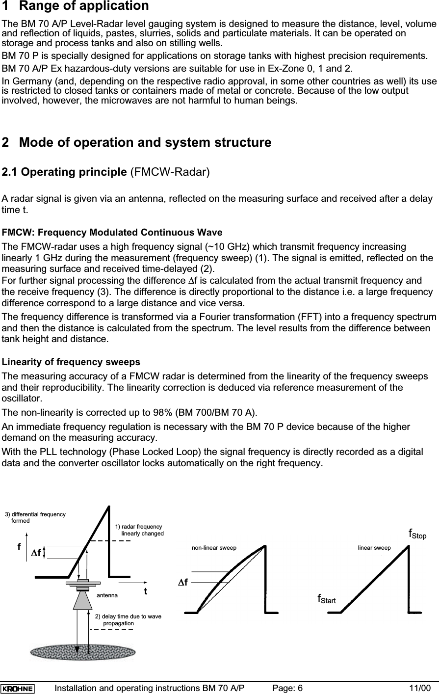 Installation and operating instructions BM 70 A/P Page: 6 11/001 Range of applicationThe BM 70 A/P Level-Radar level gauging system is designed to measure the distance, level, volumeand reflection of liquids, pastes, slurries, solids and particulate materials. It can be operated onstorage and process tanks and also on stilling wells.BM 70 P is specially designed for applications on storage tanks with highest precision requirements.BM 70 A/P Ex hazardous-duty versions are suitable for use in Ex-Zone 0, 1 and 2.In Germany (and, depending on the respective radio approval, in some other countries as well) its useis restricted to closed tanks or containers made of metal or concrete. Because of the low outputinvolved, however, the microwaves are not harmful to human beings.2 Mode of operation and system structure2.1 Operating principle (FMCW-Radar)A radar signal is given via an antenna, reflected on the measuring surface and received after a delaytime t.FMCW: Frequency Modulated Continuous WaveThe FMCW-radar uses a high frequency signal (~10 GHz) which transmit frequency increasinglinearly 1 GHz during the measurement (frequency sweep) (1). The signal is emitted, reflected on themeasuring surface and received time-delayed (2).For further signal processing the difference ∆f is calculated from the actual transmit frequency andthe receive frequency (3). The difference is directly proportional to the distance i.e. a large frequencydifference correspond to a large distance and vice versa.The frequency difference is transformed via a Fourier transformation (FFT) into a frequency spectrumand then the distance is calculated from the spectrum. The level results from the difference betweentank height and distance.Linearity of frequency sweepsThe measuring accuracy of a FMCW radar is determined from the linearity of the frequency sweepsand their reproducibility. The linearity correction is deduced via reference measurement of theoscillator.The non-linearity is corrected up to 98% (BM 700/BM 70 A).An immediate frequency regulation is necessary with the BM 70 P device because of the higherdemand on the measuring accuracy.With the PLL technology (Phase Locked Loop) the signal frequency is directly recorded as a digitaldata and the converter oscillator locks automatically on the right frequency.3) differential frequency    formed 1) radar frequency    linearly changed2) delay time due to wave     propagationf∆∆ftantenna∆∆fnon-linear sweep linear sweepfStartfStop