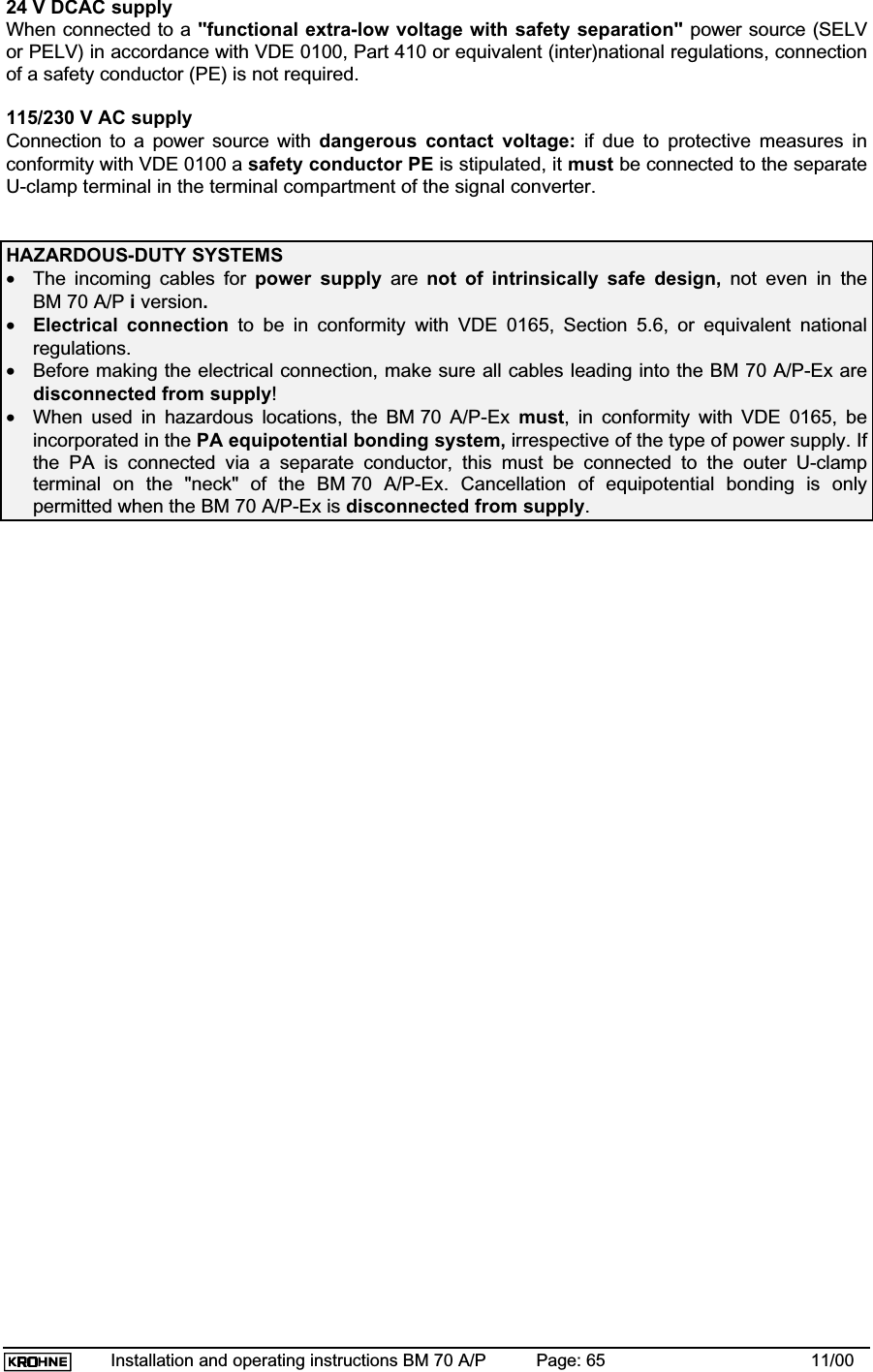 Installation and operating instructions BM 70 A/P Page: 65 11/0024 V DCAC supplyWhen connected to a &quot;functional extra-low voltage with safety separation&quot; power source (SELVor PELV) in accordance with VDE 0100, Part 410 or equivalent (inter)national regulations, connectionof a safety conductor (PE) is not required.115/230 V AC supplyConnection to a power source with dangerous contact voltage: if due to protective measures inconformity with VDE 0100 a safety conductor PE is stipulated, it must be connected to the separateU-clamp terminal in the terminal compartment of the signal converter.HAZARDOUS-DUTY SYSTEMS•The incoming cables for power supply are not of intrinsically safe design, not even in theBM 70 A/P i version.•Electrical connection to be in conformity with VDE 0165, Section 5.6, or equivalent nationalregulations.•Before making the electrical connection, make sure all cables leading into the BM 70 A/P-Ex aredisconnected from supply!•When used in hazardous locations, the BM 70 A/P-Ex must, in conformity with VDE 0165, beincorporated in the PA equipotential bonding system, irrespective of the type of power supply. Ifthe PA is connected via a separate conductor, this must be connected to the outer U-clampterminal on the &quot;neck&quot; of the BM 70 A/P-Ex. Cancellation of equipotential bonding is onlypermitted when the BM 70 A/P-Ex is disconnected from supply.