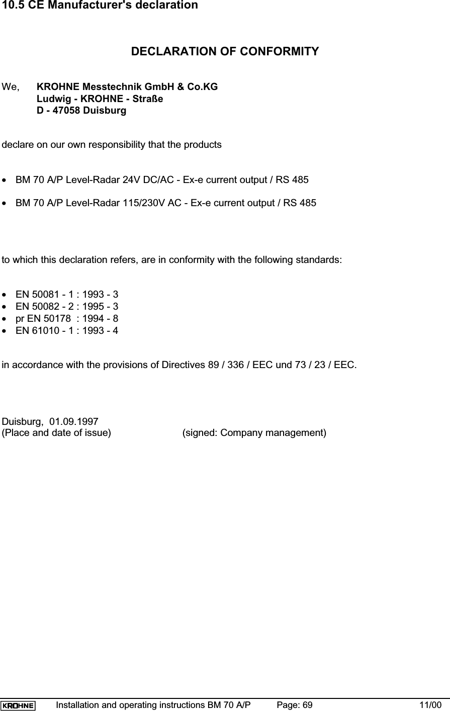 Installation and operating instructions BM 70 A/P Page: 69 11/0010.5 CE Manufacturer&apos;s declarationDECLARATION OF CONFORMITYWe, KROHNE Messtechnik GmbH &amp; Co.KGLudwig - KROHNE - StraßeD - 47058 Duisburgdeclare on our own responsibility that the products•BM 70 A/P Level-Radar 24V DC/AC - Ex-e current output / RS 485•BM 70 A/P Level-Radar 115/230V AC - Ex-e current output / RS 485to which this declaration refers, are in conformity with the following standards:•EN 50081 - 1 : 1993 - 3•EN 50082 - 2 : 1995 - 3•pr EN 50178  : 1994 - 8•EN 61010 - 1 : 1993 - 4in accordance with the provisions of Directives 89 / 336 / EEC und 73 / 23 / EEC.Duisburg,  01.09.1997(Place and date of issue)   (signed: Company management)