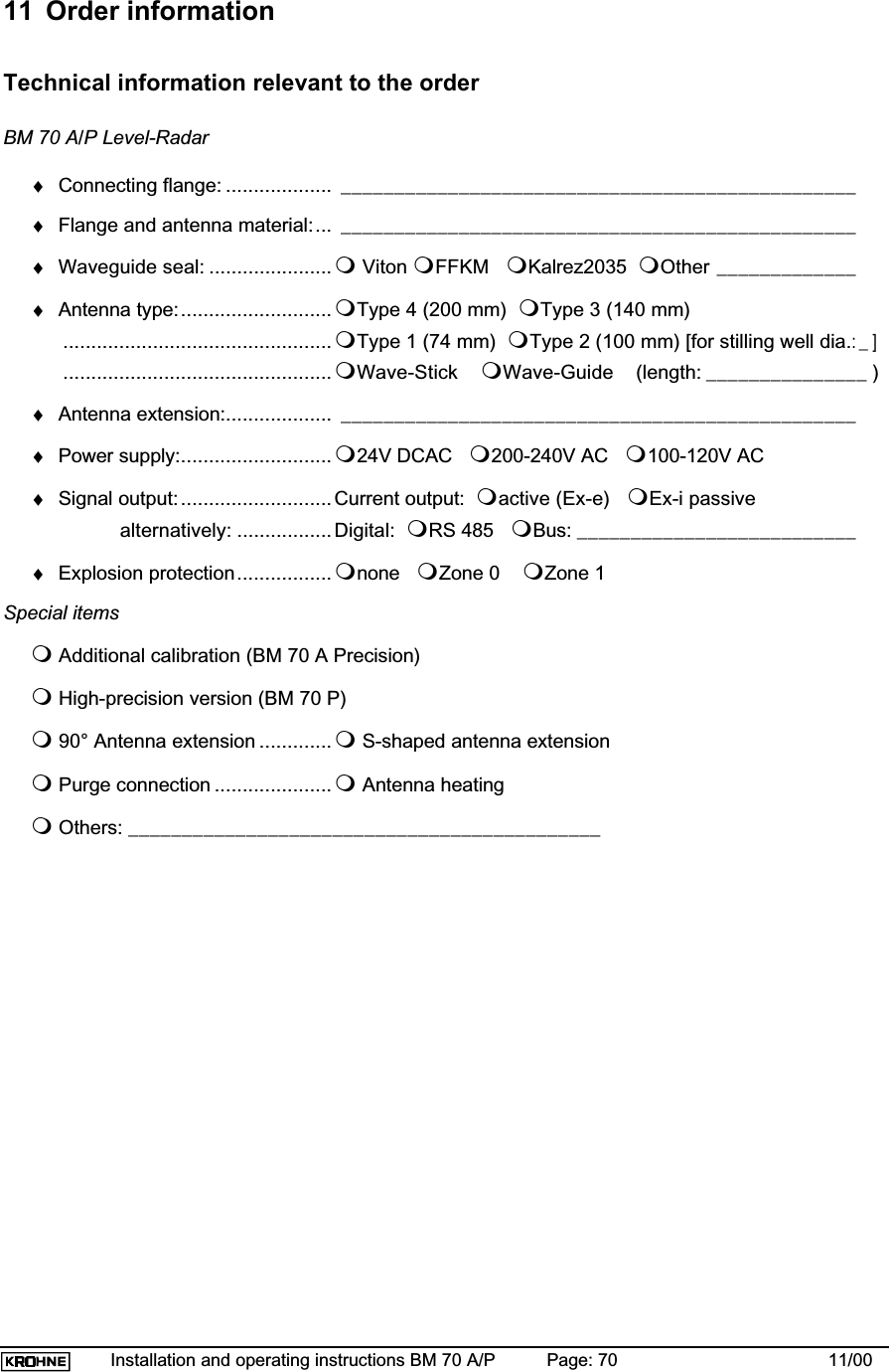 Installation and operating instructions BM 70 A/P Page: 70 11/0011  Order informationTechnical information relevant to the orderBM 70 A/P Level-Radar♦Connecting flange: ................... ________________________________________________♦Flange and antenna material:... ________________________________________________♦Waveguide seal: ...................... Viton FFKM Kalrez2035 Other _____________♦Antenna type:...........................Type 4 (200 mm) Type 3 (140 mm)................................................Type 1 (74 mm) Type 2 (100 mm) [for stilling well dia.:_]................................................Wave-Stick Wave-Guide    (length: _______________ )♦Antenna extension:................... ________________________________________________♦Power supply:........................... 24V DCAC 200-240V AC 100-120V AC♦Signal output:...........................Current output: active (Ex-e) Ex-i passivealternatively: .................Digital: RS 485 Bus: __________________________♦Explosion protection.................none Zone 0 Zone 1Special itemsAdditional calibration (BM 70 A Precision) High-precision version (BM 70 P)90° Antenna extension .............S-shaped antenna extensionPurge connection .....................Antenna heatingOthers: ____________________________________________