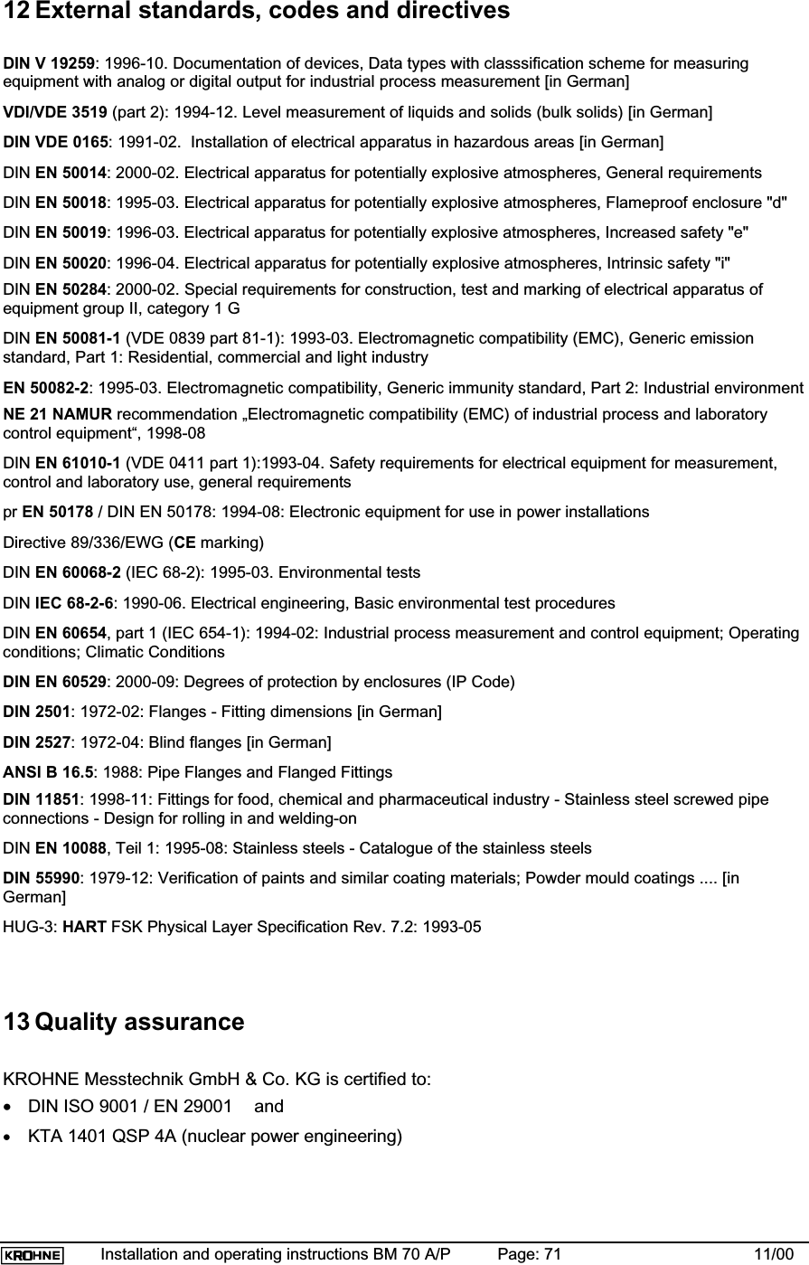 Installation and operating instructions BM 70 A/P Page: 71 11/0012 External standards, codes and directivesDIN V 19259: 1996-10. Documentation of devices, Data types with classsification scheme for measuringequipment with analog or digital output for industrial process measurement [in German]VDI/VDE 3519 (part 2): 1994-12. Level measurement of liquids and solids (bulk solids) [in German]DIN VDE 0165: 1991-02.  Installation of electrical apparatus in hazardous areas [in German]DIN EN 50014: 2000-02. Electrical apparatus for potentially explosive atmospheres, General requirementsDIN EN 50018: 1995-03. Electrical apparatus for potentially explosive atmospheres, Flameproof enclosure &quot;d&quot;DIN EN 50019: 1996-03. Electrical apparatus for potentially explosive atmospheres, Increased safety &quot;e&quot;DIN EN 50020: 1996-04. Electrical apparatus for potentially explosive atmospheres, Intrinsic safety &quot;i&quot;DIN EN 50284: 2000-02. Special requirements for construction, test and marking of electrical apparatus ofequipment group II, category 1 GDIN EN 50081-1 (VDE 0839 part 81-1): 1993-03. Electromagnetic compatibility (EMC), Generic emissionstandard, Part 1: Residential, commercial and light industryEN 50082-2: 1995-03. Electromagnetic compatibility, Generic immunity standard, Part 2: Industrial environmentNE 21 NAMUR recommendation „Electromagnetic compatibility (EMC) of industrial process and laboratorycontrol equipment“, 1998-08DIN EN 61010-1 (VDE 0411 part 1):1993-04. Safety requirements for electrical equipment for measurement,control and laboratory use, general requirementspr EN 50178 / DIN EN 50178: 1994-08: Electronic equipment for use in power installationsDirective 89/336/EWG (CE marking)DIN EN 60068-2 (IEC 68-2): 1995-03. Environmental testsDIN IEC 68-2-6: 1990-06. Electrical engineering, Basic environmental test proceduresDIN EN 60654, part 1 (IEC 654-1): 1994-02: Industrial process measurement and control equipment; Operatingconditions; Climatic ConditionsDIN EN 60529: 2000-09: Degrees of protection by enclosures (IP Code)DIN 2501: 1972-02: Flanges - Fitting dimensions [in German]DIN 2527: 1972-04: Blind flanges [in German]ANSI B 16.5: 1988: Pipe Flanges and Flanged FittingsDIN 11851: 1998-11: Fittings for food, chemical and pharmaceutical industry - Stainless steel screwed pipeconnections - Design for rolling in and welding-onDIN EN 10088, Teil 1: 1995-08: Stainless steels - Catalogue of the stainless steelsDIN 55990: 1979-12: Verification of paints and similar coating materials; Powder mould coatings .... [inGerman]HUG-3: HART FSK Physical Layer Specification Rev. 7.2: 1993-0513 Quality assuranceKROHNE Messtechnik GmbH &amp; Co. KG is certified to:•DIN ISO 9001 / EN 29001  and•KTA 1401 QSP 4A (nuclear power engineering)