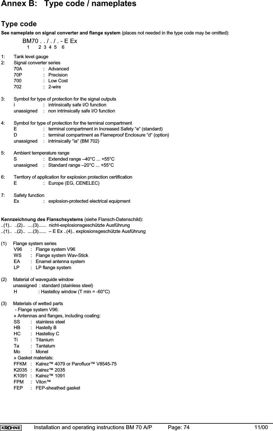 Installation and operating instructions BM 70 A/P Page: 74 11/00Annex B: Type code / nameplatesType codeSee nameplate on signal converter and flange system (places not needed in the type code may be omitted):BM70 . . / . / . - E Ex   1       2  3  4  5    61: Tank level gauge2: Signal converter series70A :   Advanced70P :   Precision700 :   Low Cost702 :   2-wire3: Symbol for type of protection for the signal outputsi :   intrinsically safe I/O functionunassigned :   non intrinsically safe I/O function4: Symbol for type of protection for the terminal compartmentE :   terminal compartment in Increased Safety “e“ (standard)D :   terminal compartment as Flameproof Enclosure “d“ (option)unassigned :   intrinsically “ia“ (BM 702)5: Ambient temperature rangeS :   Extended range –40°C ... +55°Cunassigned :   Standard range –20°C ... +55°C6: Territory of application for explosion protection certificationE :   Europe (EG, CENELEC)7: Safety functionEx :   explosion-protected electrical equipmentKennzeichnung des Flanschsystems (siehe Flansch-Datenschild):..(1)..  ..(2)..  ....(3)......  nicht-explosionsgeschützte Ausführung..(1)..  ..(2)..  ....(3)......  – E Ex ..(4).. explosionsgeschützte Ausführung(1)  Flange system seriesV96 :   Flange system V96WS :   Flange system Wav-StickEA :   Enamel antenna systemLP :   LP flange system(2)  Material of waveguide window unassigned : standard (stainless steel)H       : Hastelloy window (T min = -60°C)(3)  Materials of wetted parts - Flange system V96:» Antennas and flanges, including coating:SS :   stainless steelHB :   Hastelly BHC :   Hastelloy CTi :   TitaniumTa :   TantalumMo :   Monel» Gasket materials:FFKM :   Kalrez™ 4079 or Parofluor™ V8545-75K2035 :   Kalrez™ 2035K1091 :   Kalrez™ 1091FPM :   Viton™FEP :   FEP-sheathed gasket