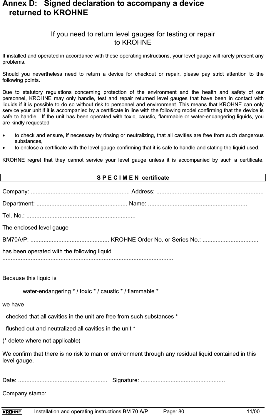 Installation and operating instructions BM 70 A/P Page: 80 11/00Annex D:   Signed declaration to accompany a device   returned to KROHNEIf you need to return level gauges for testing or repairto KROHNEIf installed and operated in accordance with these operating instructions, your level gauge will rarely present anyproblems.Should you nevertheless need to return a device for checkout or repair, please pay strict attention to thefollowing points.Due to statutory regulations concerning protection of the environment and the health and safety of ourpersonnel, KROHNE may only handle, test and repair returned level gauges that have been in contact withliquids if it is possible to do so without risk to personnel and environment. This means that KROHNE can onlyservice your unit if it is accompanied by a certificate in line with the following model confirming that the device issafe to handle.  If the unit has been operated with toxic, caustic, flammable or water-endangering liquids, youare kindly requested•to check and ensure, if necessary by rinsing or neutralizing, that all cavities are free from such dangeroussubstances,•to enclose a certificate with the level gauge confirming that it is safe to handle and stating the liquid used.KROHNE regret that they cannot service your level gauge unless it is accompanied by such a certificate.S P E C I M E N  certificateCompany: ............................................................ Address: .................................................................Department: ....................................................... Name: ............................................................Tel. No.: ..................................................................The enclosed level gaugeBM70A/P: ................................................ KROHNE Order No. or Series No.: ..................................has been operated with the following liquid.......................................................................................................Because this liquid iswater-endangering * / toxic * / caustic * / flammable *we have- checked that all cavities in the unit are free from such substances *- flushed out and neutralized all cavities in the unit *(* delete where not applicable)We confirm that there is no risk to man or environment through any residual liquid contained in thislevel gauge.Date: ......................................................   Signature: ...................................................Company stamp: