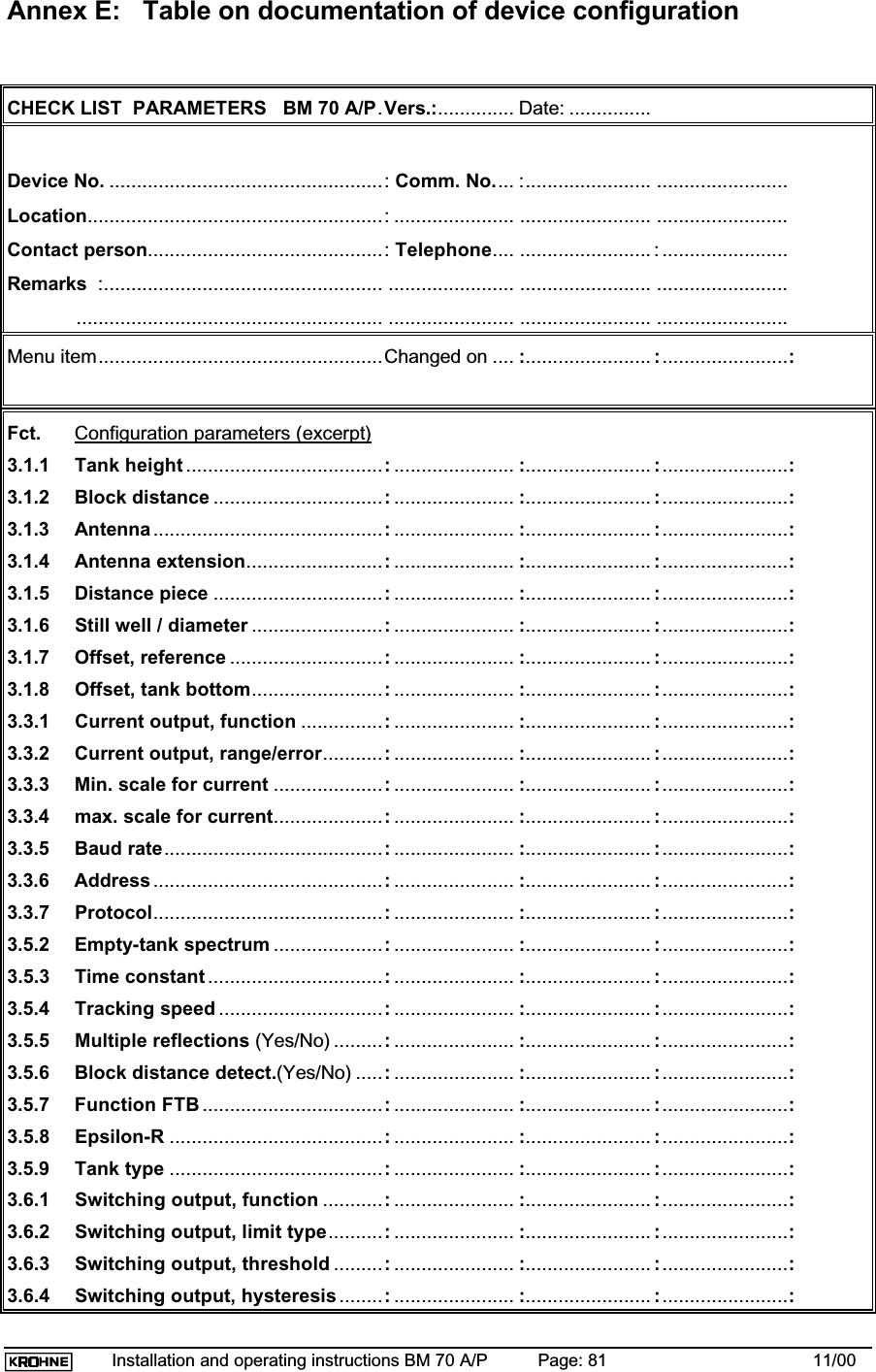 Installation and operating instructions BM 70 A/P Page: 81 11/00Annex E: Table on documentation of device configurationCHECK LIST  PARAMETERS   BM 70 A/P.Vers.:.............. Date: ...............Device No. ..................................................: Comm. No.... :....................... ........................Location......................................................: ...................... ........................ ........................Contact person...........................................: Telephone.... ........................ : .......................Remarks  :................................................... ....................... ........................ ................................................................................ ....................... ........................ ........................Menu item....................................................Changed on .... :....................... :.......................:Fct. Configuration parameters (excerpt)3.1.1 Tank height ....................................:...................... :....................... :.......................:3.1.2 Block distance ...............................:...................... :....................... :.......................:3.1.3 Antenna..........................................:...................... :....................... :.......................:3.1.4 Antenna extension.........................:...................... :....................... :.......................:3.1.5 Distance piece ...............................:...................... :....................... :.......................:3.1.6 Still well / diameter ........................:...................... :....................... :.......................:3.1.7 Offset, reference ............................:...................... :....................... :.......................:3.1.8 Offset, tank bottom........................:...................... :....................... :.......................:3.3.1 Current output, function ...............:...................... :....................... :.......................:3.3.2 Current output, range/error...........:...................... :....................... :.......................:3.3.3 Min. scale for current ....................:...................... :....................... :.......................:3.3.4 max. scale for current....................:...................... :....................... :.......................:3.3.5 Baud rate........................................:...................... :....................... :.......................:3.3.6 Address ..........................................:...................... :....................... :.......................:3.3.7 Protocol..........................................:...................... :....................... :.......................:3.5.2 Empty-tank spectrum ....................:...................... :....................... :.......................:3.5.3 Time constant ................................:...................... :....................... :.......................:3.5.4 Tracking speed ..............................:...................... :....................... :.......................:3.5.5 Multiple reflections (Yes/No) .........:...................... :....................... :.......................:3.5.6 Block distance detect.(Yes/No) .....:...................... :....................... :.......................:3.5.7 Function FTB .................................:...................... :....................... :.......................:3.5.8 Epsilon-R .......................................:...................... :....................... :.......................:3.5.9 Tank type .......................................:...................... :....................... :.......................:3.6.1 Switching output, function ...........:...................... :....................... :.......................:3.6.2 Switching output, limit type..........:...................... :....................... :.......................:3.6.3 Switching output, threshold .........:...................... :....................... :.......................:3.6.4 Switching output, hysteresis ........:...................... :....................... :.......................: