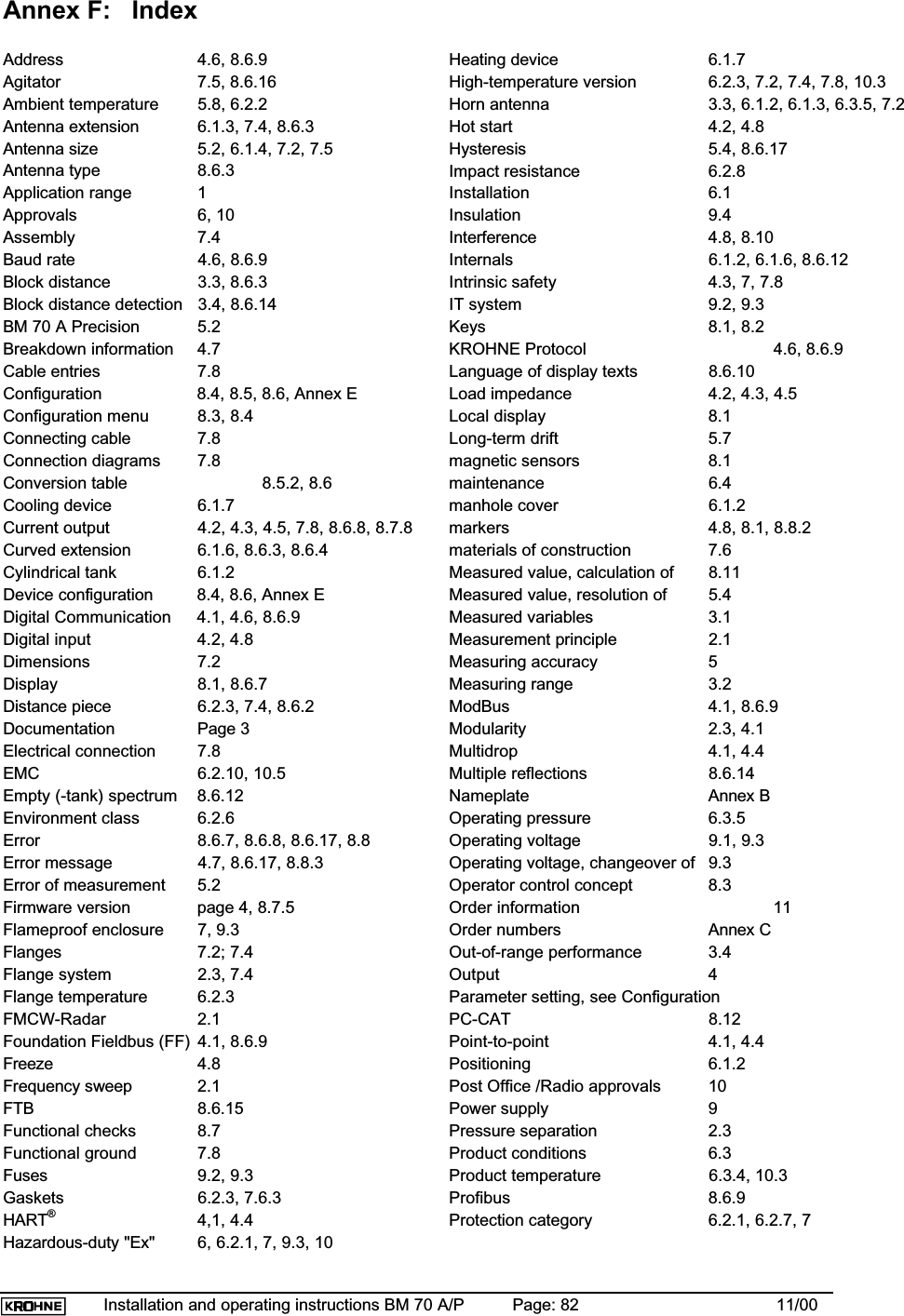 Installation and operating instructions BM 70 A/P Page: 82 11/00Annex F:   IndexAddress 4.6, 8.6.9Agitator 7.5, 8.6.16Ambient temperature 5.8, 6.2.2Antenna extension 6.1.3, 7.4, 8.6.3Antenna size 5.2, 6.1.4, 7.2, 7.5Antenna type 8.6.3Application range  1Approvals 6, 10Assembly 7.4Baud rate 4.6, 8.6.9Block distance 3.3, 8.6.3Block distance detection 3.4, 8.6.14BM 70 A Precision 5.2Breakdown information 4.7Cable entries 7.8Configuration 8.4, 8.5, 8.6, Annex EConfiguration menu 8.3, 8.4Connecting cable 7.8Connection diagrams 7.8Conversion table  8.5.2, 8.6Cooling device 6.1.7Current output 4.2, 4.3, 4.5, 7.8, 8.6.8, 8.7.8Curved extension 6.1.6, 8.6.3, 8.6.4Cylindrical tank 6.1.2Device configuration 8.4, 8.6, Annex EDigital Communication 4.1, 4.6, 8.6.9Digital input 4.2, 4.8Dimensions 7.2Display 8.1, 8.6.7Distance piece 6.2.3, 7.4, 8.6.2Documentation Page 3Electrical connection 7.8EMC 6.2.10, 10.5Empty (-tank) spectrum 8.6.12Environment class 6.2.6Error 8.6.7, 8.6.8, 8.6.17, 8.8Error message 4.7, 8.6.17, 8.8.3Error of measurement 5.2Firmware version page 4, 8.7.5Flameproof enclosure 7, 9.3Flanges 7.2; 7.4Flange system 2.3, 7.4Flange temperature 6.2.3FMCW-Radar 2.1Foundation Fieldbus (FF) 4.1, 8.6.9Freeze 4.8Frequency sweep 2.1FTB 8.6.15Functional checks 8.7Functional ground 7.8Fuses 9.2, 9.3Gaskets 6.2.3, 7.6.3HART®4,1, 4.4Hazardous-duty &quot;Ex&quot; 6, 6.2.1, 7, 9.3, 10Heating device 6.1.7High-temperature version 6.2.3, 7.2, 7.4, 7.8, 10.3Horn antenna 3.3, 6.1.2, 6.1.3, 6.3.5, 7.2Hot start 4.2, 4.8Hysteresis 5.4, 8.6.17Impact resistance 6.2.8Installation 6.1Insulation 9.4Interference 4.8, 8.10Internals 6.1.2, 6.1.6, 8.6.12Intrinsic safety 4.3, 7, 7.8IT system 9.2, 9.3Keys 8.1, 8.2KROHNE Protocol 4.6, 8.6.9Language of display texts 8.6.10Load impedance 4.2, 4.3, 4.5Local display 8.1Long-term drift 5.7magnetic sensors 8.1maintenance 6.4manhole cover 6.1.2markers 4.8, 8.1, 8.8.2materials of construction 7.6Measured value, calculation of 8.11Measured value, resolution of  5.4Measured variables 3.1Measurement principle 2.1Measuring accuracy 5Measuring range 3.2ModBus 4.1, 8.6.9Modularity 2.3, 4.1Multidrop 4.1, 4.4Multiple reflections 8.6.14Nameplate Annex BOperating pressure 6.3.5Operating voltage 9.1, 9.3Operating voltage, changeover of 9.3Operator control concept 8.3Order information 11Order numbers Annex COut-of-range performance 3.4Output 4Parameter setting, see ConfigurationPC-CAT 8.12Point-to-point 4.1, 4.4Positioning 6.1.2Post Office /Radio approvals 10Power supply  9Pressure separation 2.3Product conditions  6.3Product temperature 6.3.4, 10.3Profibus 8.6.9Protection category 6.2.1, 6.2.7, 7