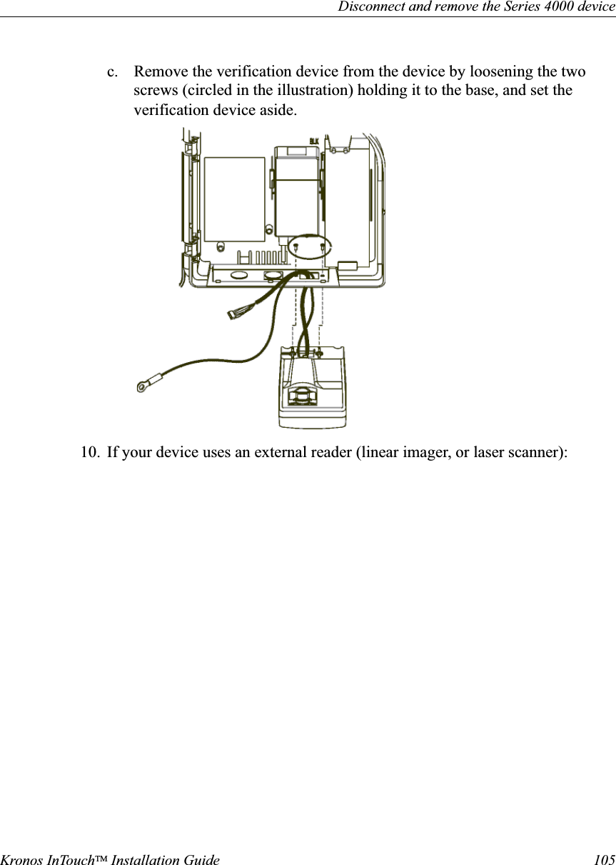 Disconnect and remove the Series 4000 deviceKronos InTouchTM Installation Guide 105c. Remove the verification device from the device by loosening the two screws (circled in the illustration) holding it to the base, and set the verification device aside.10. If your device uses an external reader (linear imager, or laser scanner):