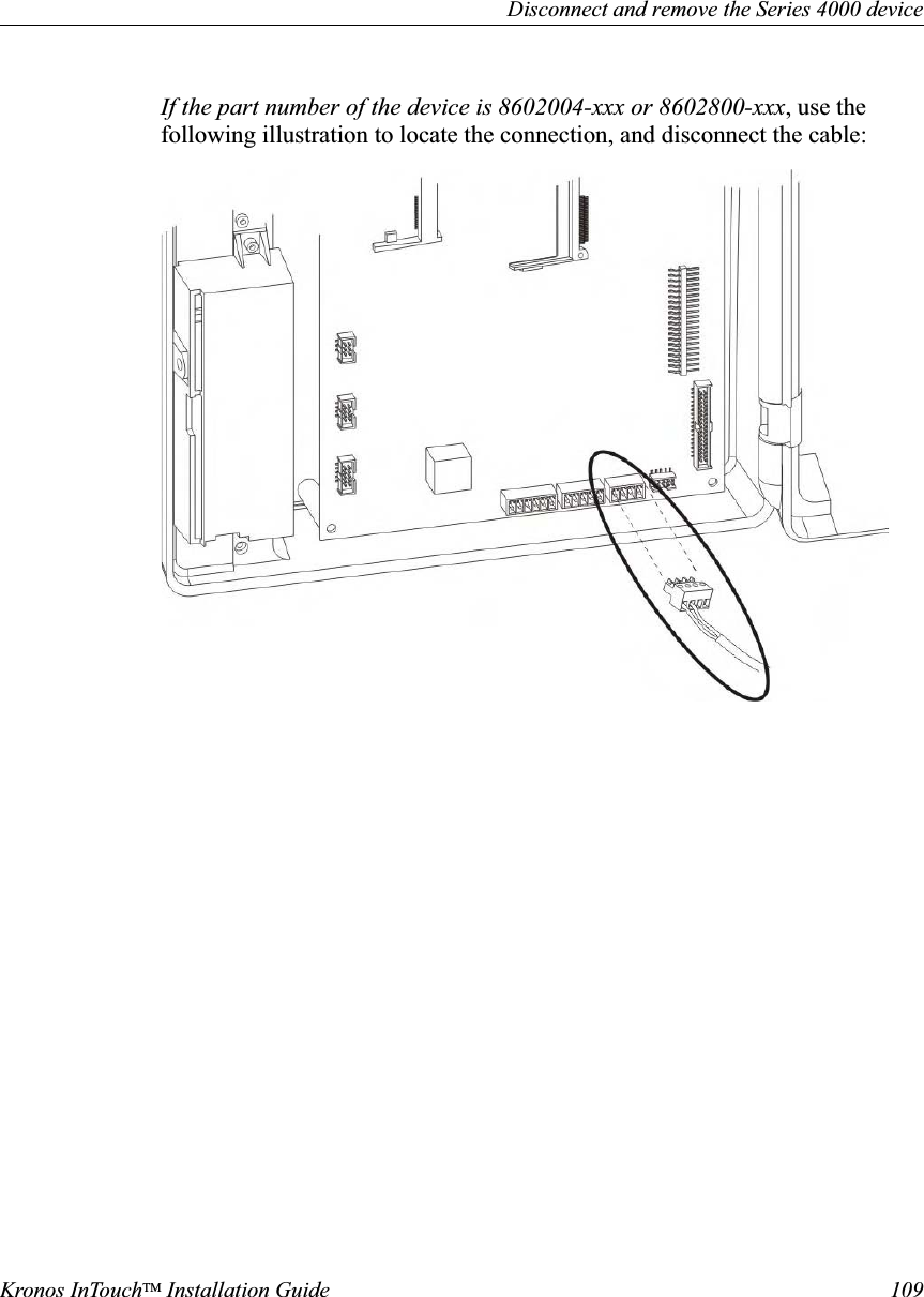 Disconnect and remove the Series 4000 deviceKronos InTouchTM Installation Guide 109If the part number of the device is 8602004-xxx or 8602800-xxx, use the following illustration to locate the connection, and disconnect the cable: 