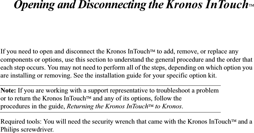 Opening and Disconnecting the Kronos InTouchTMIf you need to open and disconnect the Kronos InTouchTM to add, remove, or replace any components or options, use this section to understand the general procedure and the order that each step occurs. You may not need to perform all of the steps, depending on which option you are installing or removing. See the installation guide for your specific option kit.Note: If you are working with a support representative to troubleshoot a problemor to return the Kronos InTouchTM and any of its options, follow the procedures in the guide, Returning the Kronos InTouchTM to Kronos.Required tools: You will need the security wrench that came with the Kronos InTouchTM and a Philips screwdriver.