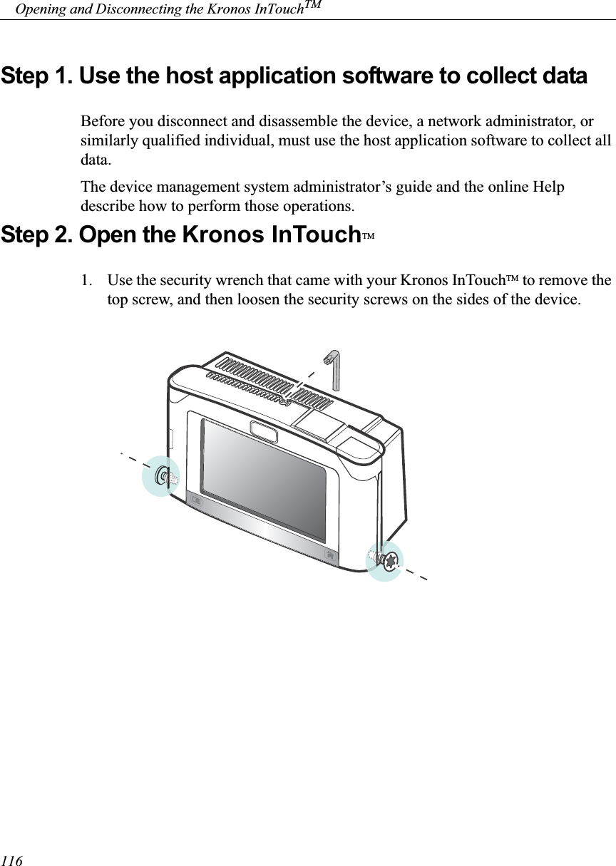     Opening and Disconnecting the Kronos InTouchTM116Step 1. Use the host application software to collect dataBefore you disconnect and disassemble the device, a network administrator, or similarly qualified individual, must use the host application software to collect all data. The device management system administrator’s guide and the online Help describe how to perform those operations.Step 2. Open the Kronos InTouchTM1. Use the security wrench that came with your Kronos InTouchTM to remove the top screw, and then loosen the security screws on the sides of the device. 