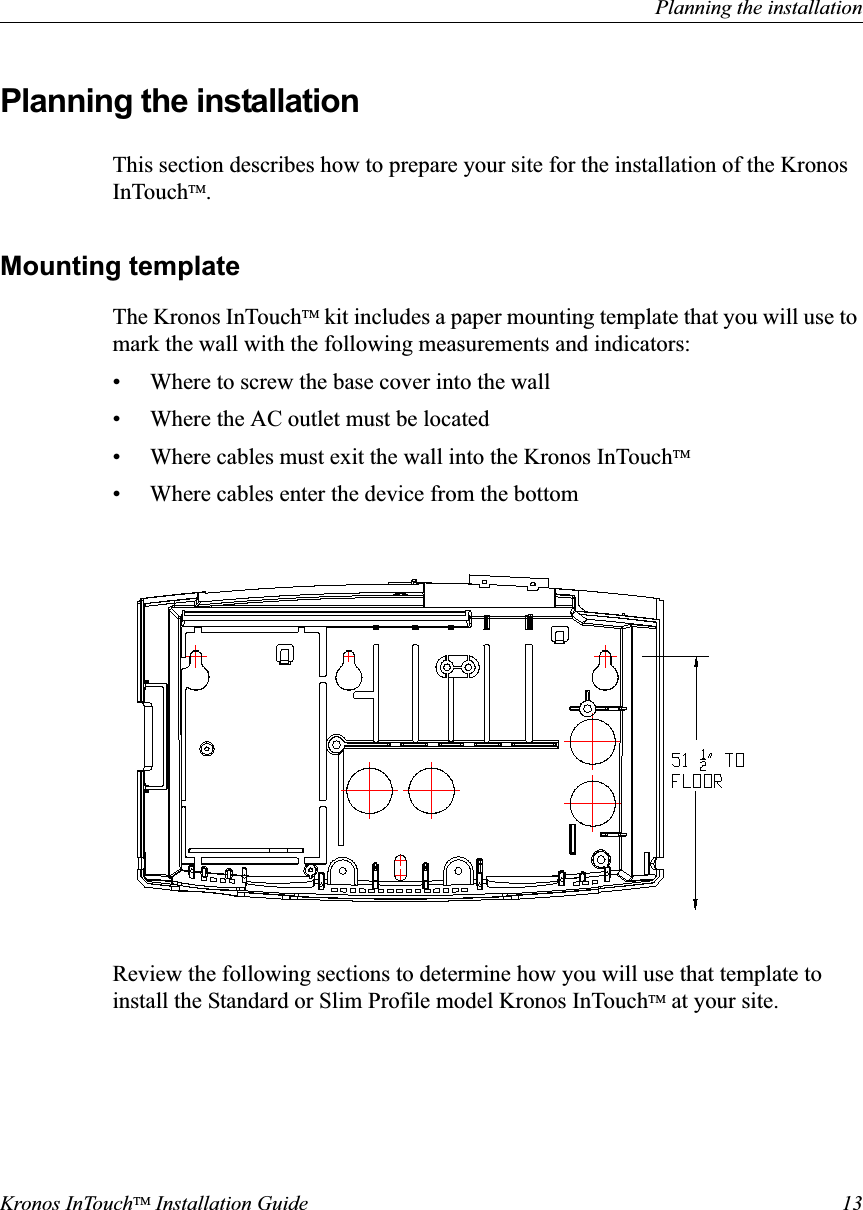 Planning the installationKronos InTouchTM Installation Guide 13Planning the installationThis section describes how to prepare your site for the installation of the Kronos InTouchTM.Mounting templateThe Kronos InTouchTM kit includes a paper mounting template that you will use to mark the wall with the following measurements and indicators:• Where to screw the base cover into the wall• Where the AC outlet must be located• Where cables must exit the wall into the Kronos InTouchTM• Where cables enter the device from the bottom Review the following sections to determine how you will use that template to install the Standard or Slim Profile model Kronos InTouchTM at your site.
