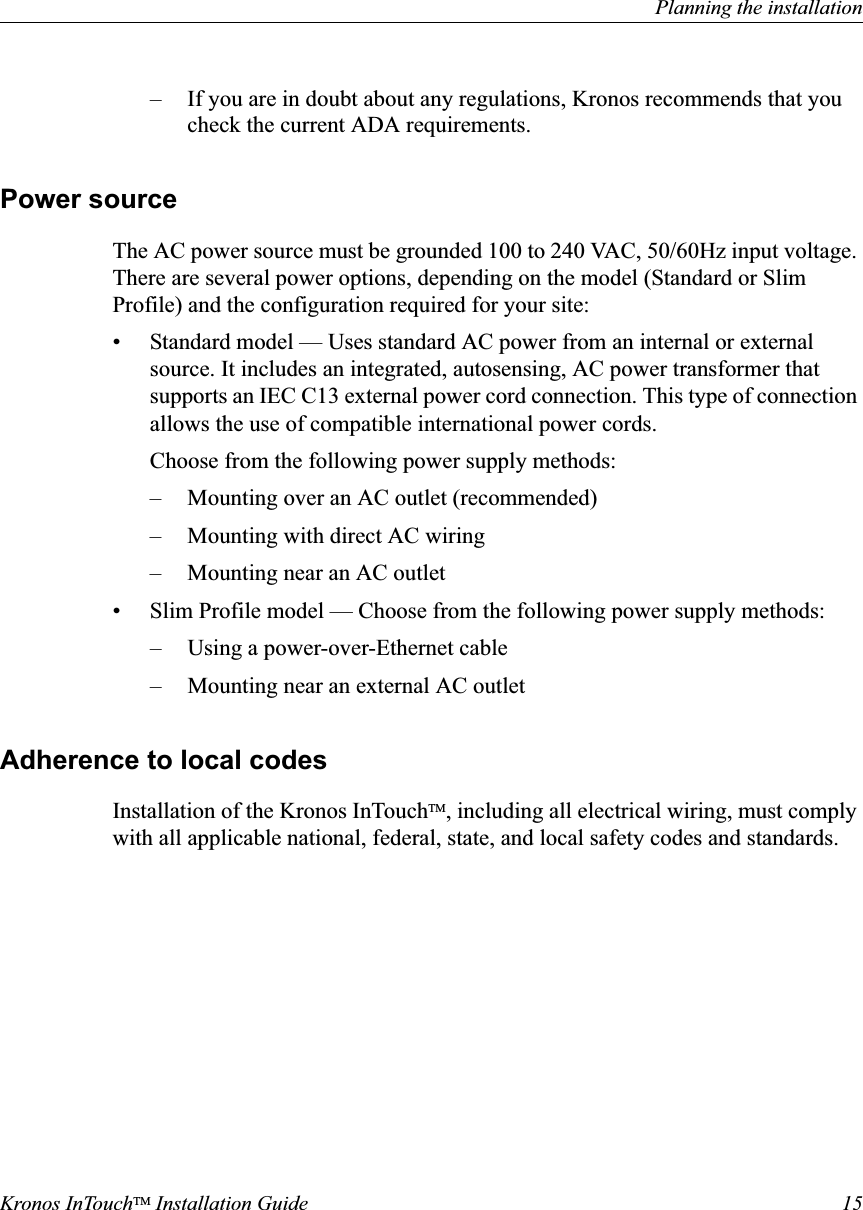 Planning the installationKronos InTouchTM Installation Guide 15– If you are in doubt about any regulations, Kronos recommends that you check the current ADA requirements.Power sourceThe AC power source must be grounded 100 to 240 VAC, 50/60Hz input voltage. There are several power options, depending on the model (Standard or Slim Profile) and the configuration required for your site:• Standard model — Uses standard AC power from an internal or external source. It includes an integrated, autosensing, AC power transformer that supports an IEC C13 external power cord connection. This type of connection allows the use of compatible international power cords.Choose from the following power supply methods:– Mounting over an AC outlet (recommended) – Mounting with direct AC wiring– Mounting near an AC outlet• Slim Profile model — Choose from the following power supply methods:– Using a power-over-Ethernet cable– Mounting near an external AC outletAdherence to local codesInstallation of the Kronos InTouchTM, including all electrical wiring, must comply with all applicable national, federal, state, and local safety codes and standards.