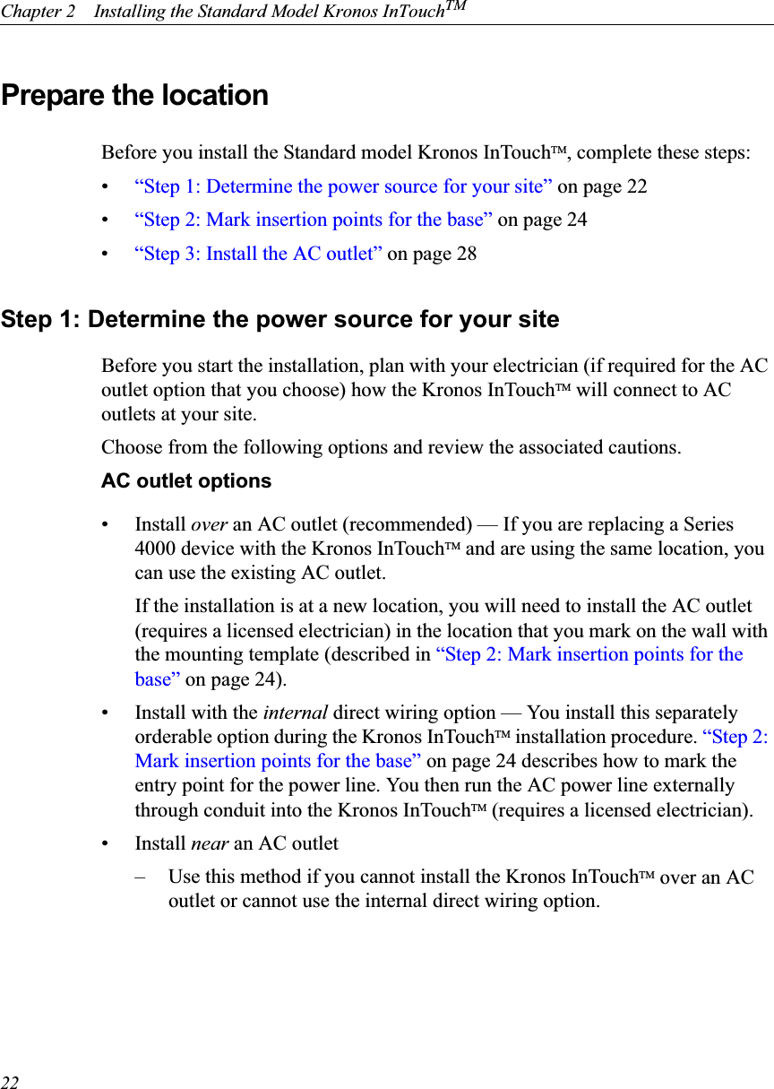 Chapter 2    Installing the Standard Model Kronos InTouchTM22Prepare the location Before you install the Standard model Kronos InTouchTM, complete these steps:•“Step 1: Determine the power source for your site” on page 22•“Step 2: Mark insertion points for the base” on page 24•“Step 3: Install the AC outlet” on page 28Step 1: Determine the power source for your siteBefore you start the installation, plan with your electrician (if required for the AC outlet option that you choose) how the Kronos InTouchTM will connect to AC outlets at your site.Choose from the following options and review the associated cautions.AC outlet options• Install over an AC outlet (recommended) — If you are replacing a Series 4000 device with the Kronos InTouchTM and are using the same location, you can use the existing AC outlet.If the installation is at a new location, you will need to install the AC outlet (requires a licensed electrician) in the location that you mark on the wall with the mounting template (described in “Step 2: Mark insertion points for the base” on page 24).• Install with the internal direct wiring option — You install this separately orderable option during the Kronos InTouchTM installation procedure. “Step 2: Mark insertion points for the base” on page 24 describes how to mark the entry point for the power line. You then run the AC power line externally through conduit into the Kronos InTouchTM (requires a licensed electrician).• Install near an AC outlet– Use this method if you cannot install the Kronos InTouchTM over an AC outlet or cannot use the internal direct wiring option.
