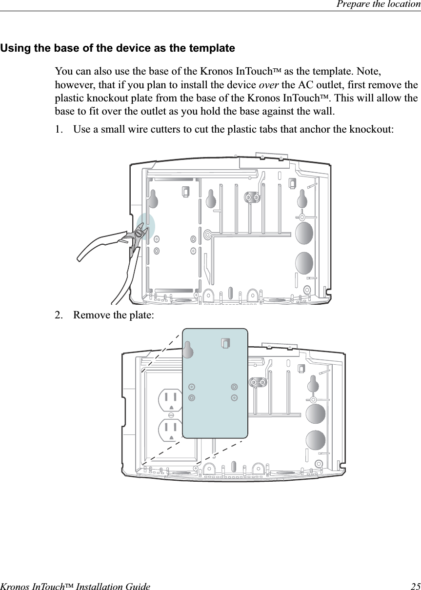 Prepare the locationKronos InTouchTM Installation Guide 25Using the base of the device as the templateYou can also use the base of the Kronos InTouchTM as the template. Note, however, that if you plan to install the device over the AC outlet, first remove the plastic knockout plate from the base of the Kronos InTouchTM. This will allow the base to fit over the outlet as you hold the base against the wall. 1. Use a small wire cutters to cut the plastic tabs that anchor the knockout:2. Remove the plate: