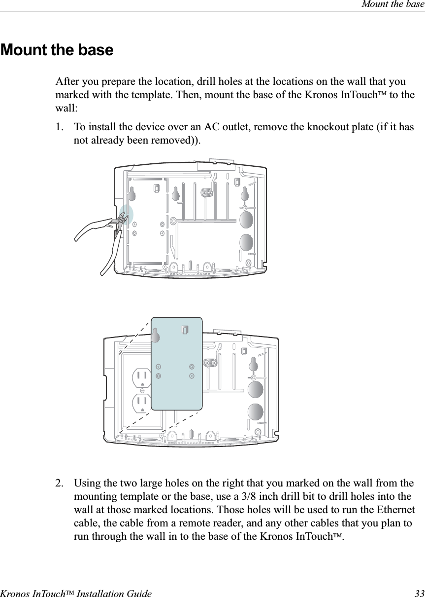 Mount the baseKronos InTouchTM Installation Guide 33Mount the baseAfter you prepare the location, drill holes at the locations on the wall that you marked with the template. Then, mount the base of the Kronos InTouchTM to the wall:1. To install the device over an AC outlet, remove the knockout plate (if it has not already been removed)).2. Using the two large holes on the right that you marked on the wall from the mounting template or the base, use a 3/8 inch drill bit to drill holes into the wall at those marked locations. Those holes will be used to run the Ethernet cable, the cable from a remote reader, and any other cables that you plan to run through the wall in to the base of the Kronos InTouchTM.