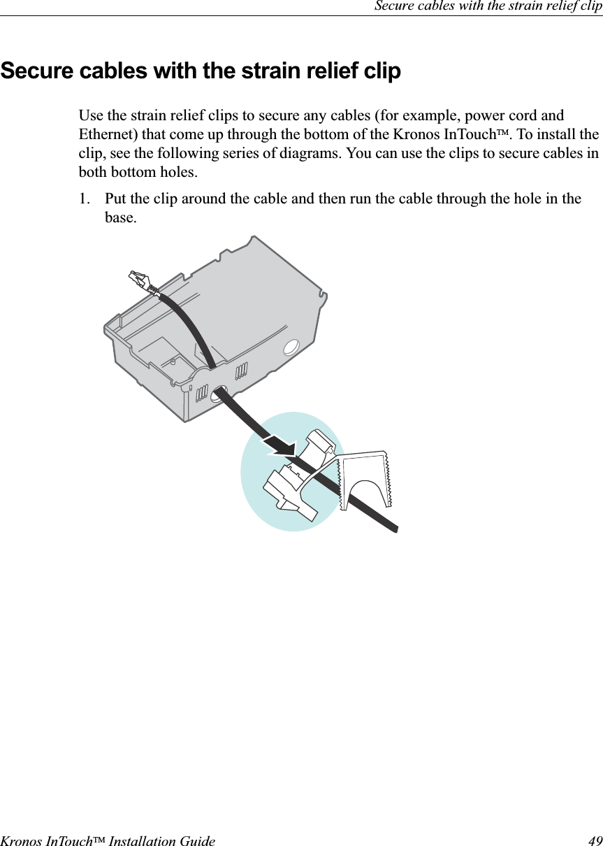 Secure cables with the strain relief clipKronos InTouchTM Installation Guide 49Secure cables with the strain relief clipUse the strain relief clips to secure any cables (for example, power cord and Ethernet) that come up through the bottom of the Kronos InTouchTM. To install the clip, see the following series of diagrams. You can use the clips to secure cables in both bottom holes.1. Put the clip around the cable and then run the cable through the hole in the base.