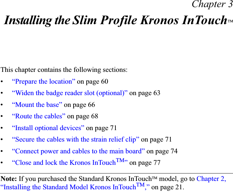 Chapter 3Installing the Slim Profile Kronos InTouchTMThis chapter contains the following sections:•“Prepare the location” on page 60•“Widen the badge reader slot (optional)” on page 63•“Mount the base” on page 66•“Route the cables” on page 68•“Install optional devices” on page 71•“Secure the cables with the strain relief clip” on page 71•“Connect power and cables to the main board” on page 74•“Close and lock the Kronos InTouchTM” on page 77Note: If you purchased the Standard Kronos InTouchTM model, go to Chapter 2, “Installing the Standard Model Kronos InTouchTM,” on page 21.