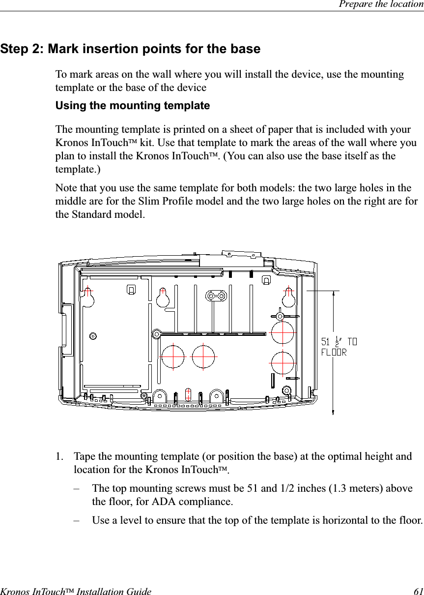 Prepare the locationKronos InTouchTM Installation Guide 61Step 2: Mark insertion points for the baseTo mark areas on the wall where you will install the device, use the mounting template or the base of the deviceUsing the mounting templateThe mounting template is printed on a sheet of paper that is included with your Kronos InTouchTM kit. Use that template to mark the areas of the wall where you plan to install the Kronos InTouchTM. (You can also use the base itself as the template.)Note that you use the same template for both models: the two large holes in the middle are for the Slim Profile model and the two large holes on the right are for the Standard model.1. Tape the mounting template (or position the base) at the optimal height and location for the Kronos InTouchTM.– The top mounting screws must be 51 and 1/2 inches (1.3 meters) above the floor, for ADA compliance.– Use a level to ensure that the top of the template is horizontal to the floor.
