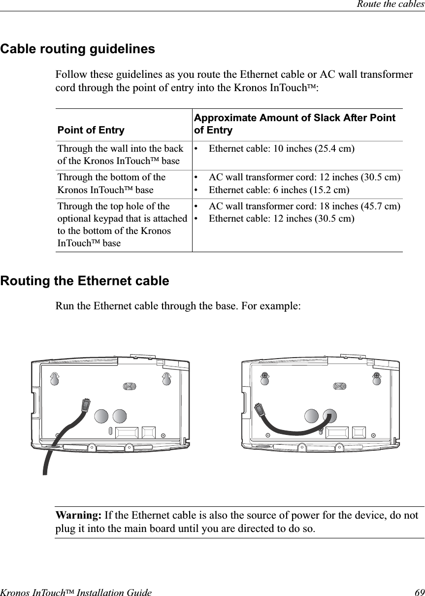 Route the cablesKronos InTouchTM Installation Guide 69Cable routing guidelinesFollow these guidelines as you route the Ethernet cable or AC wall transformer cord through the point of entry into the Kronos InTouchTM:Routing the Ethernet cableRun the Ethernet cable through the base. For example: Warning: If the Ethernet cable is also the source of power for the device, do not plug it into the main board until you are directed to do so.Point of EntryApproximate Amount of Slack After Point of EntryThrough the wall into the back of the Kronos InTouchTM base• Ethernet cable: 10 inches (25.4 cm) Through the bottom of the Kronos InTouchTM base• AC wall transformer cord: 12 inches (30.5 cm)• Ethernet cable: 6 inches (15.2 cm)Through the top hole of the optional keypad that is attached to the bottom of the Kronos InTouchTM base• AC wall transformer cord: 18 inches (45.7 cm)• Ethernet cable: 12 inches (30.5 cm)