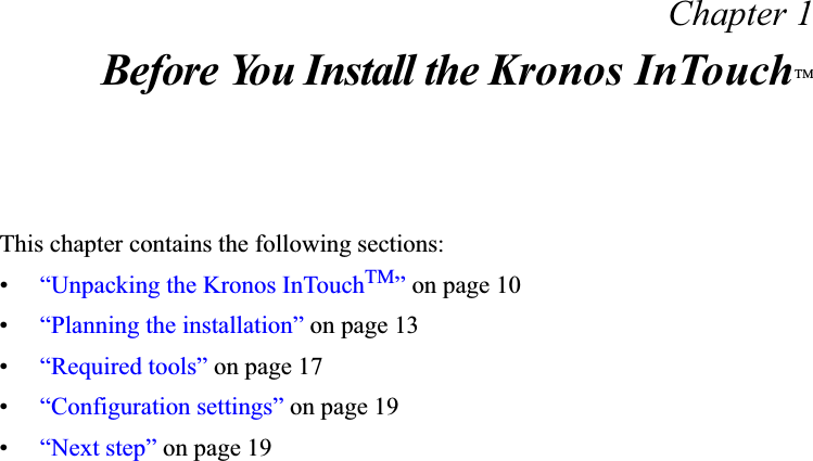Chapter 1Before You Install the Kronos InTouchTMThis chapter contains the following sections:•“Unpacking the Kronos InTouchTM” on page 10•“Planning the installation” on page 13•“Required tools” on page 17•“Configuration settings” on page 19•“Next step” on page 19