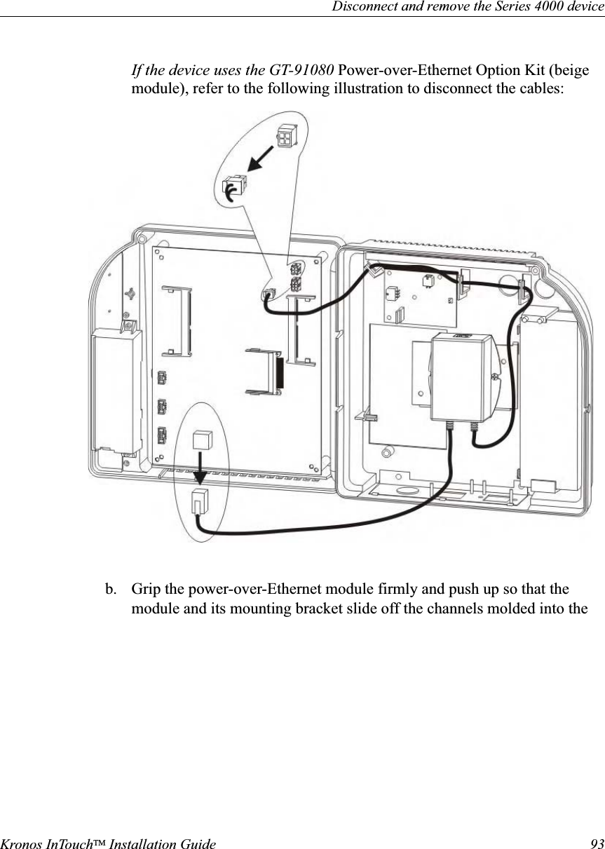 Disconnect and remove the Series 4000 deviceKronos InTouchTM Installation Guide 93If the device uses the GT-91080 Power-over-Ethernet Option Kit (beige module), refer to the following illustration to disconnect the cables: b. Grip the power-over-Ethernet module firmly and push up so that the module and its mounting bracket slide off the channels molded into the 