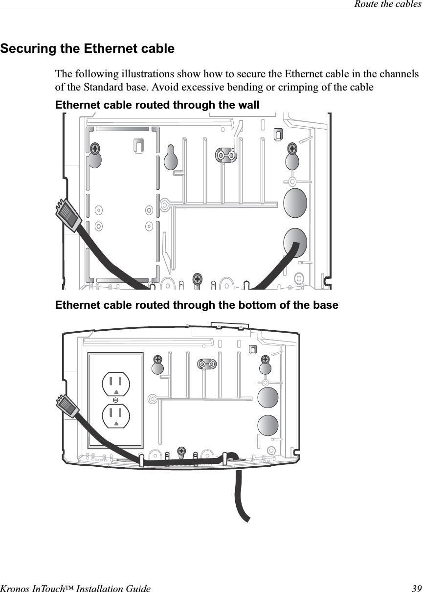 Route the cablesKronos InTouchTM Installation Guide 39Securing the Ethernet cableThe following illustrations show how to secure the Ethernet cable in the channels of the Standard base. Avoid excessive bending or crimping of the cableEthernet cable routed through the wall Ethernet cable routed through the bottom of the base