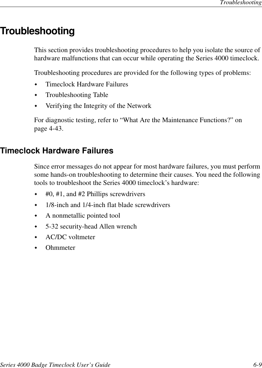 TroubleshootingSeries 4000 Badge Timeclock User’s Guide 6-9TroubleshootingThis section provides troubleshooting procedures to help you isolate the source ofhardware malfunctions that can occur while operating the Series 4000 timeclock.Troubleshooting procedures are provided for the following types of problems:!Timeclock Hardware Failures!Troubleshooting Table!Verifying the Integrity of the NetworkFor diagnostic testing, refer to “What Are the Maintenance Functions?” onpage 4-43.Timeclock Hardware FailuresSince error messages do not appear for most hardware failures, you must performsome hands-on troubleshooting to determine their causes. You need the followingtools to troubleshoot the Series 4000 timeclock’s hardware:!#0, #1, and #2 Phillips screwdrivers!1/8-inch and 1/4-inch flat blade screwdrivers!A nonmetallic pointed tool!5-32 security-head Allen wrench!AC/DC voltmeter!Ohmmeter