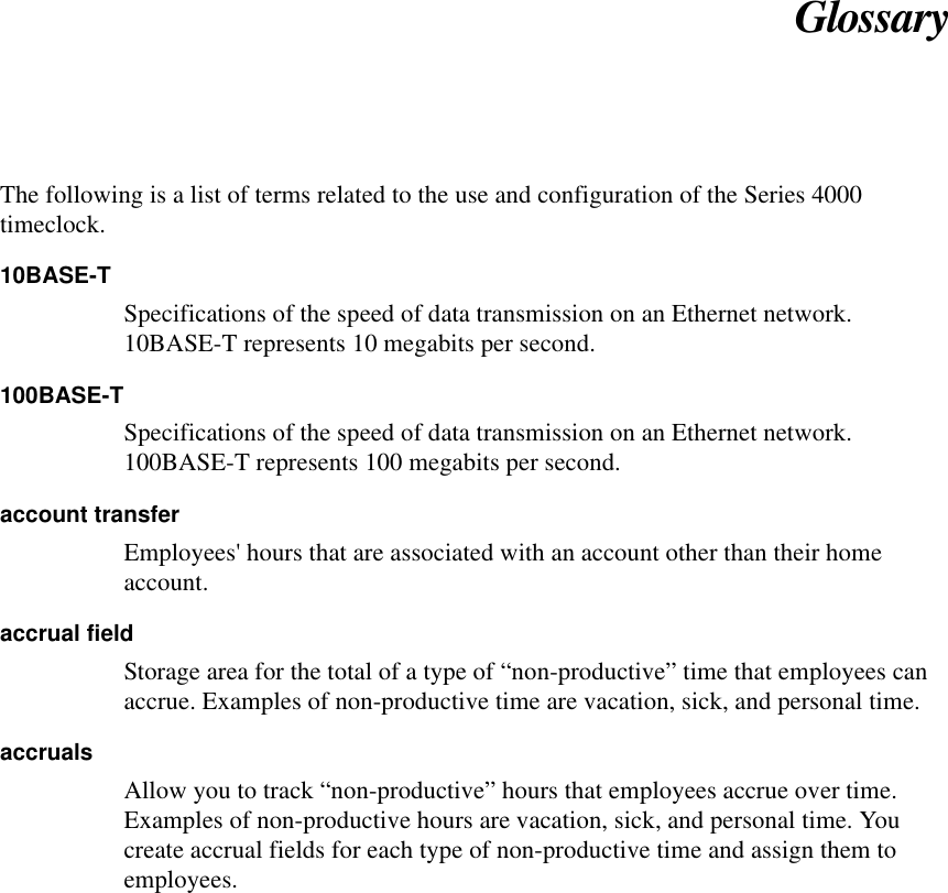 GlossaryThe following is a list of terms related to the use and configuration of the Series 4000timeclock.10BASE-TSpecifications of the speed of data transmission on an Ethernet network.10BASE-T represents 10 megabits per second.100BASE-TSpecifications of the speed of data transmission on an Ethernet network.100BASE-T represents 100 megabits per second.account transferEmployees&apos; hours that are associated with an account other than their homeaccount.accrual fieldStorage area for the total of a type of “non-productive” time that employees canaccrue. Examples of non-productive time are vacation, sick, and personal time.accrualsAllow you to track “non-productive” hours that employees accrue over time.Examples of non-productive hours are vacation, sick, and personal time. Youcreate accrual fields for each type of non-productive time and assign them toemployees.