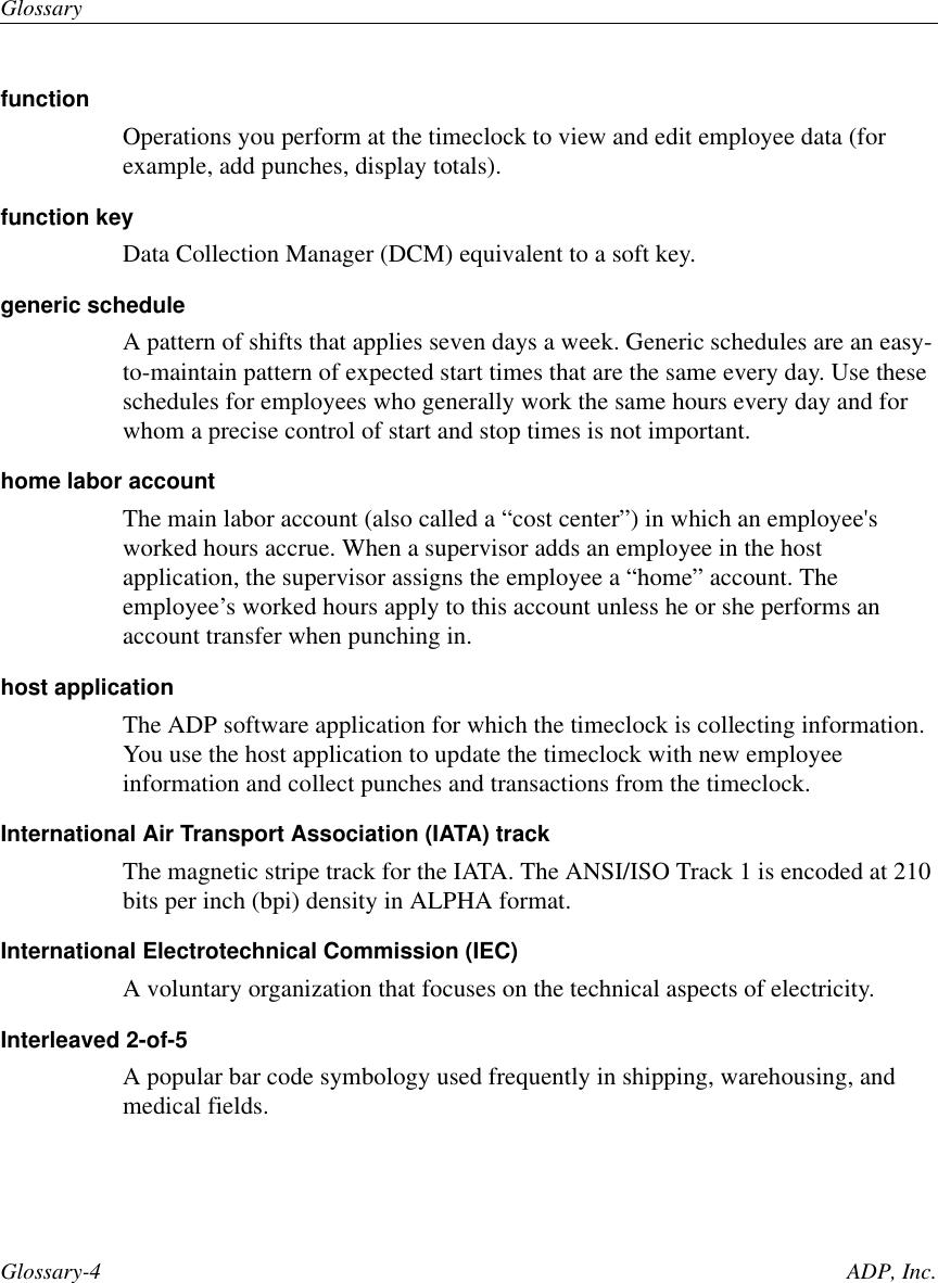 GlossaryGlossary-4 ADP, Inc.functionOperations you perform at the timeclock to view and edit employee data (forexample, add punches, display totals).function keyData Collection Manager (DCM) equivalent to a soft key.generic scheduleA pattern of shifts that applies seven days a week. Generic schedules are an easy-to-maintain pattern of expected start times that are the same every day. Use theseschedules for employees who generally work the same hours every day and forwhom a precise control of start and stop times is not important.home labor accountThe main labor account (also called a “cost center”) in which an employee&apos;sworked hours accrue. When a supervisor adds an employee in the hostapplication, the supervisor assigns the employee a “home” account. Theemployee’s worked hours apply to this account unless he or she performs anaccount transfer when punching in.host applicationThe ADP software application for which the timeclock is collecting information.You use the host application to update the timeclock with new employeeinformation and collect punches and transactions from the timeclock.International Air Transport Association (IATA) trackThe magnetic stripe track for the IATA. The ANSI/ISO Track 1 is encoded at 210bits per inch (bpi) density in ALPHA format.International Electrotechnical Commission (IEC)A voluntary organization that focuses on the technical aspects of electricity.Interleaved 2-of-5A popular bar code symbology used frequently in shipping, warehousing, andmedical fields.