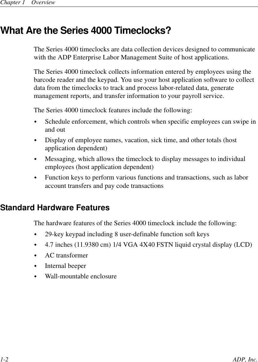 Chapter 1 Overview1-2 ADP, Inc.What Are the Series 4000 Timeclocks?The Series 4000 timeclocks are data collection devices designed to communicatewith the ADP Enterprise Labor Management Suite of host applications.The Series 4000 timeclock collects information entered by employees using thebarcode reader and the keypad. You use your host application software to collectdata from the timeclocks to track and process labor-related data, generatemanagement reports, and transfer information to your payroll service.The Series 4000 timeclock features include the following:!Schedule enforcement, which controls when specific employees can swipe inand out!Display of employee names, vacation, sick time, and other totals (hostapplication dependent)!Messaging, which allows the timeclock to display messages to individualemployees (host application dependent)!Function keys to perform various functions and transactions, such as laboraccount transfers and pay code transactionsStandard Hardware FeaturesThe hardware features of the Series 4000 timeclock include the following:!29-key keypad including 8 user-definable function soft keys!4.7 inches (11.9380 cm) 1/4 VGA 4X40 FSTN liquid crystal display (LCD)!AC transformer!Internal beeper!Wall-mountable enclosure