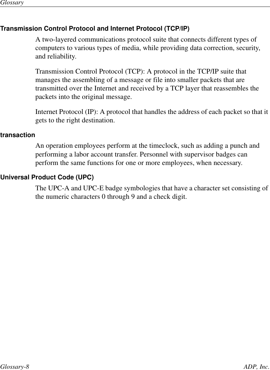 GlossaryGlossary-8 ADP, Inc.Transmission Control Protocol and Internet Protocol (TCP/IP)A two-layered communications protocol suite that connects different types ofcomputers to various types of media, while providing data correction, security,and reliability.Transmission Control Protocol (TCP): A protocol in the TCP/IP suite thatmanages the assembling of a message or file into smaller packets that aretransmitted over the Internet and received by a TCP layer that reassembles thepackets into the original message.Internet Protocol (IP): A protocol that handles the address of each packet so that itgets to the right destination.transactionAn operation employees perform at the timeclock, such as adding a punch andperforming a labor account transfer. Personnel with supervisor badges canperform the same functions for one or more employees, when necessary.Universal Product Code (UPC)The UPC-A and UPC-E badge symbologies that have a character set consisting ofthe numeric characters 0 through 9 and a check digit.