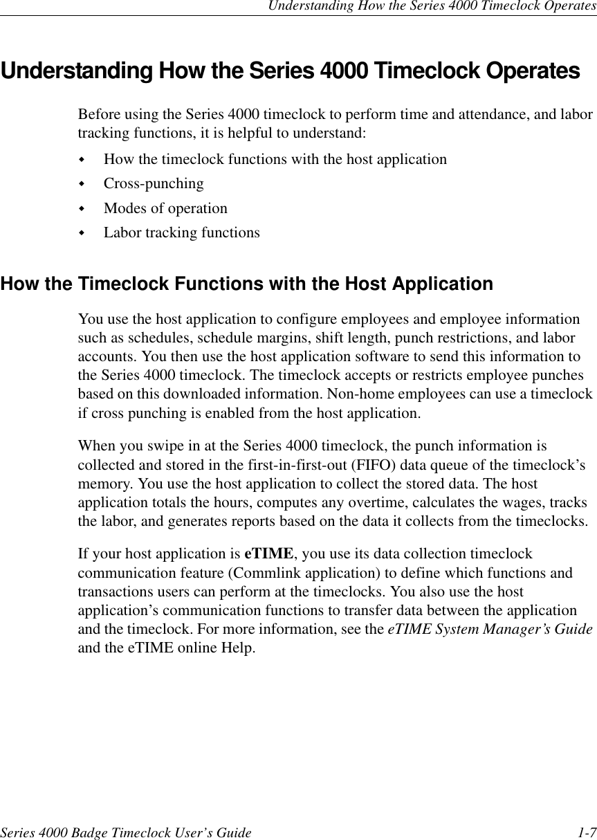 Understanding How the Series 4000 Timeclock OperatesSeries 4000 Badge Timeclock User’s Guide 1-7Understanding How the Series 4000 Timeclock OperatesBefore using the Series 4000 timeclock to perform time and attendance, and labortracking functions, it is helpful to understand:!How the timeclock functions with the host application!Cross-punching!Modes of operation!Labor tracking functionsHow the Timeclock Functions with the Host ApplicationYou use the host application to configure employees and employee informationsuch as schedules, schedule margins, shift length, punch restrictions, and laboraccounts. You then use the host application software to send this information tothe Series 4000 timeclock. The timeclock accepts or restricts employee punchesbased on this downloaded information. Non-home employees can use a timeclockif cross punching is enabled from the host application.When you swipe in at the Series 4000 timeclock, the punch information iscollected and stored in the first-in-first-out (FIFO) data queue of the timeclock’smemory. You use the host application to collect the stored data. The hostapplication totals the hours, computes any overtime, calculates the wages, tracksthe labor, and generates reports based on the data it collects from the timeclocks.If your host application is eTIME, you use its data collection timeclockcommunication feature (Commlink application) to define which functions andtransactions users can perform at the timeclocks. You also use the hostapplication’s communication functions to transfer data between the applicationand the timeclock. For more information, see the eTIME System Manager’s Guideand the eTIME online Help.